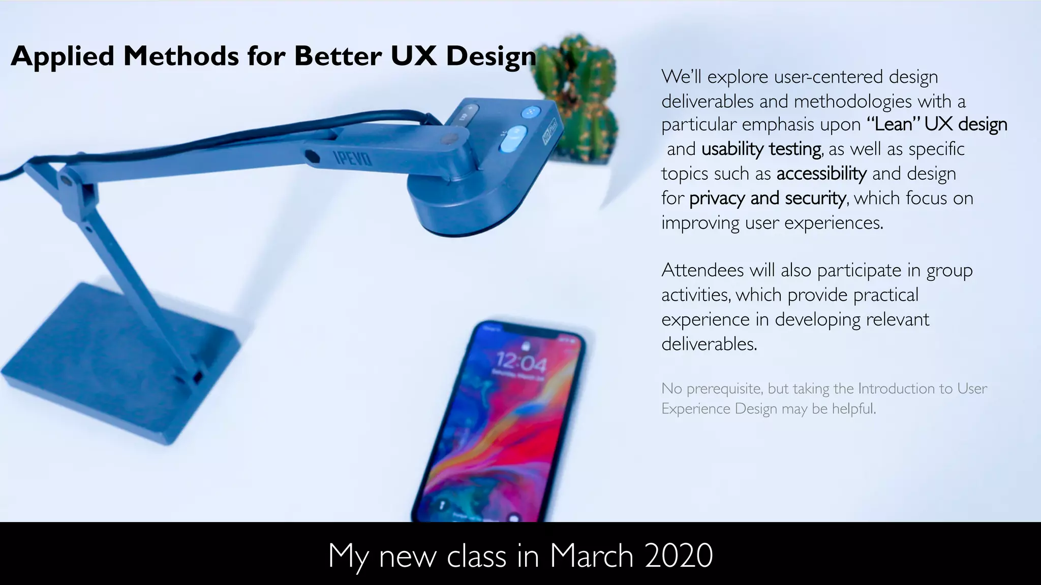 My new class in March 2020
We’ll explore user-centered design
deliverables and methodologies with a
particular emphasis upon “Lean” UX design
and usability testing, as well as specific
topics such as accessibility and design
for privacy and security, which focus on
improving user experiences.
Attendees will also participate in group
activities, which provide practical
experience in developing relevant
deliverables.
No prerequisite, but taking the Introduction to User
Experience Design may be helpful.
Applied Methods for Better UX Design
 