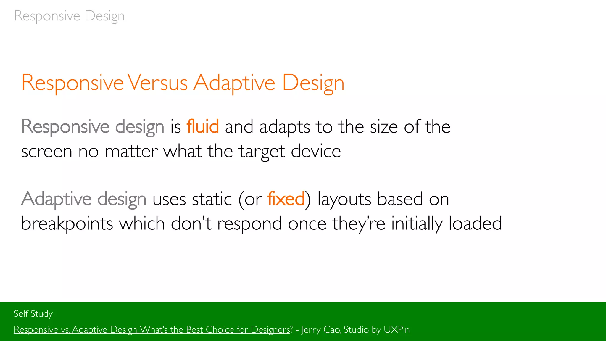 Responsive Design
ResponsiveVersus Adaptive Design
Responsive design is fluid and adapts to the size of the
screen no matter what the target device
Adaptive design uses static (or fixed) layouts based on
breakpoints which don’t respond once they’re initially loaded
Self Study
Responsive vs.Adaptive Design:What’s the Best Choice for Designers? - Jerry Cao, Studio by UXPin
 