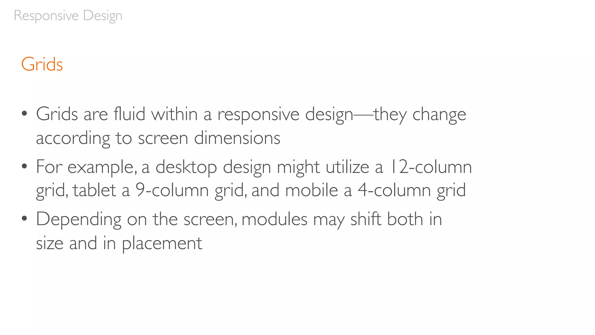 Grids
• Grids are fluid within a responsive design—they change
according to screen dimensions
• For example, a desktop design might utilize a 12-column
grid, tablet a 9-column grid, and mobile a 4-column grid
• Depending on the screen, modules may shift both in
size and in placement
Responsive Design
 