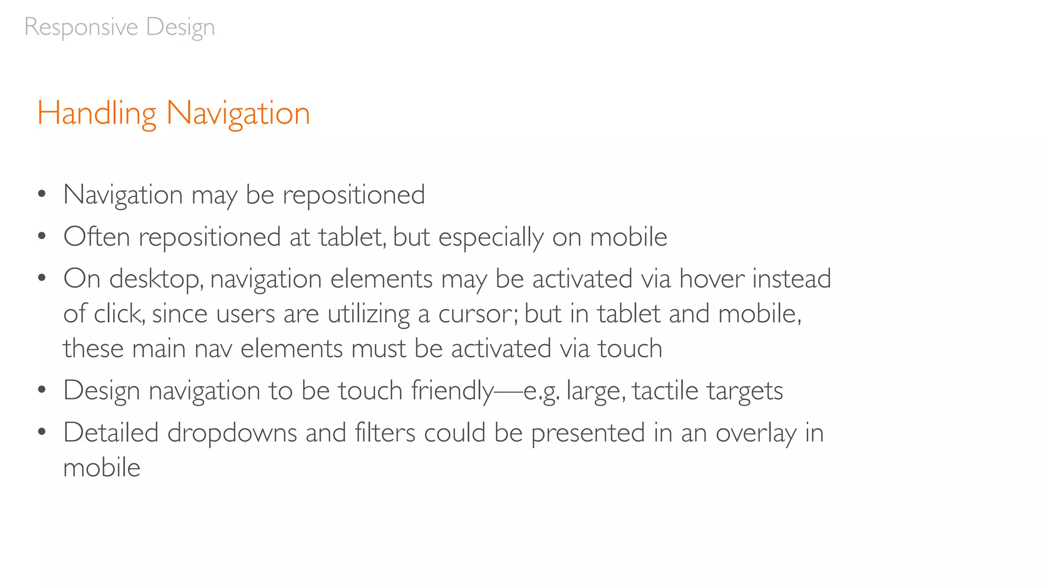 Handling Navigation
• Navigation may be repositioned
• Often repositioned at tablet, but especially on mobile
• On desktop, navigation elements may be activated via hover instead
of click, since users are utilizing a cursor; but in tablet and mobile,
these main nav elements must be activated via touch
• Design navigation to be touch friendly—e.g. large, tactile targets
• Detailed dropdowns and filters could be presented in an overlay in
mobile
Responsive Design
 