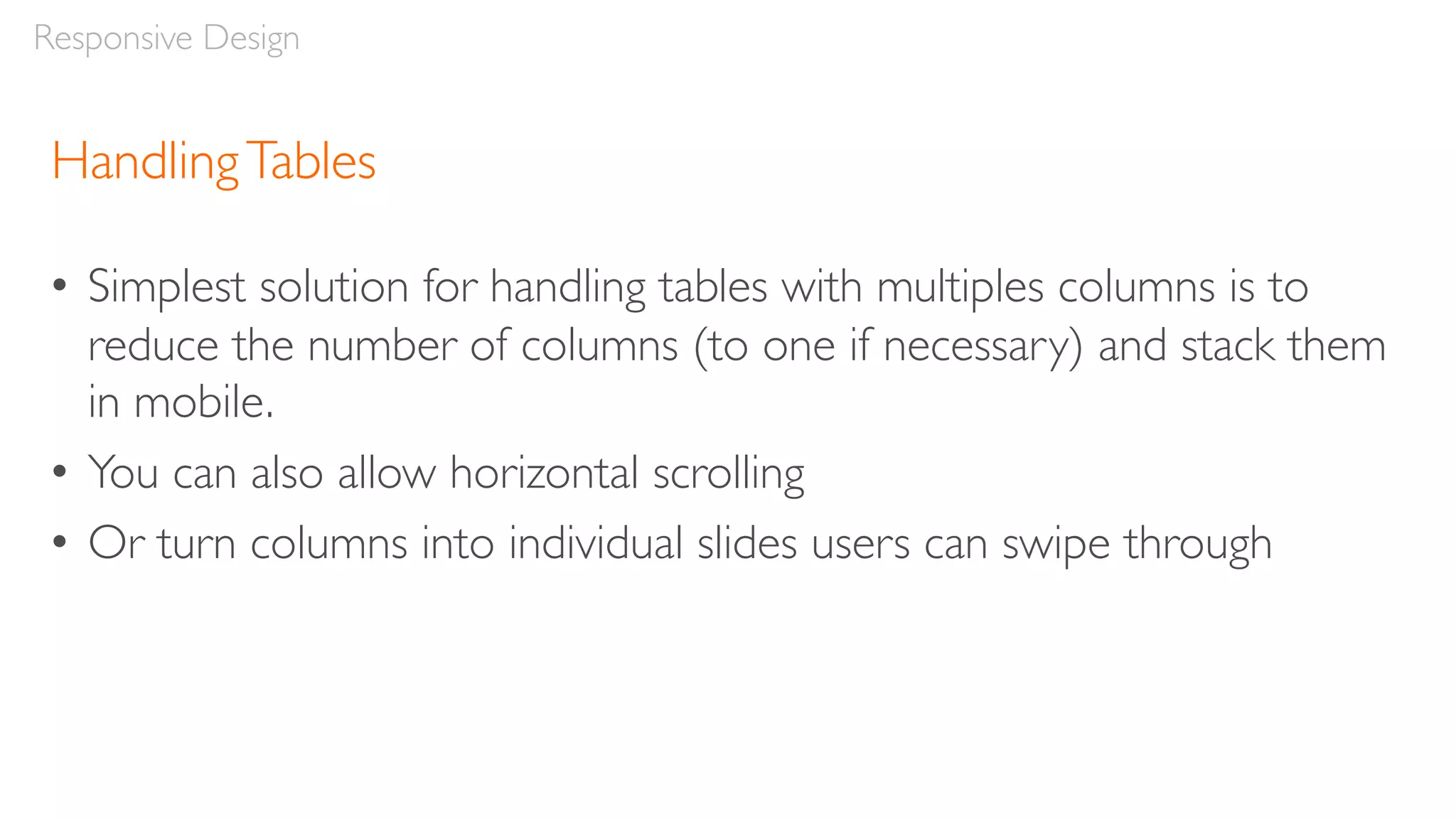 HandlingTables
• Simplest solution for handling tables with multiples columns is to
reduce the number of columns (to one if necessary) and stack them
in mobile.
• You can also allow horizontal scrolling
• Or turn columns into individual slides users can swipe through
Responsive Design
 