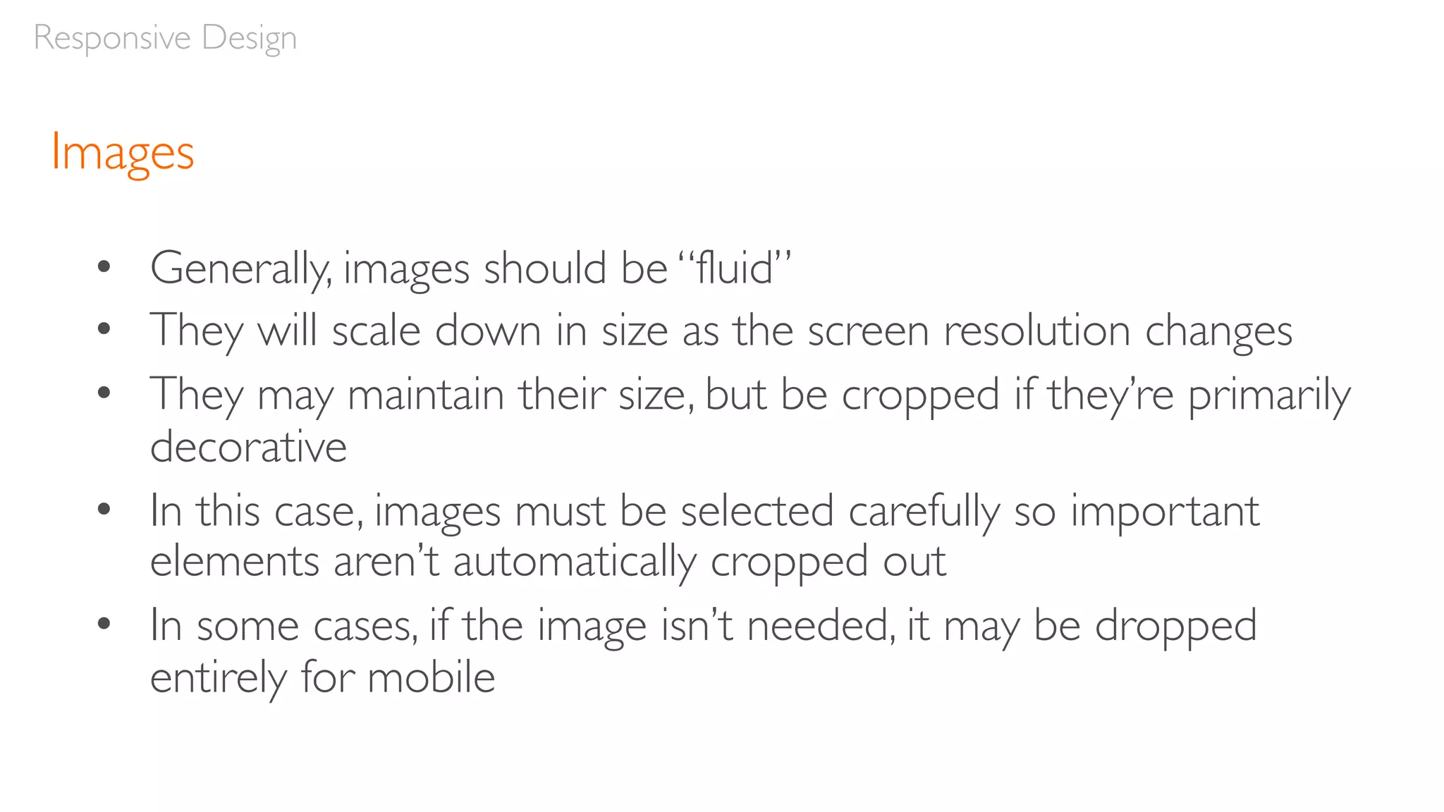 Images
• Generally, images should be “fluid”
• They will scale down in size as the screen resolution changes
• They may maintain their size, but be cropped if they’re primarily
decorative
• In this case, images must be selected carefully so important
elements aren’t automatically cropped out
• In some cases, if the image isn’t needed, it may be dropped
entirely for mobile
Responsive Design
 