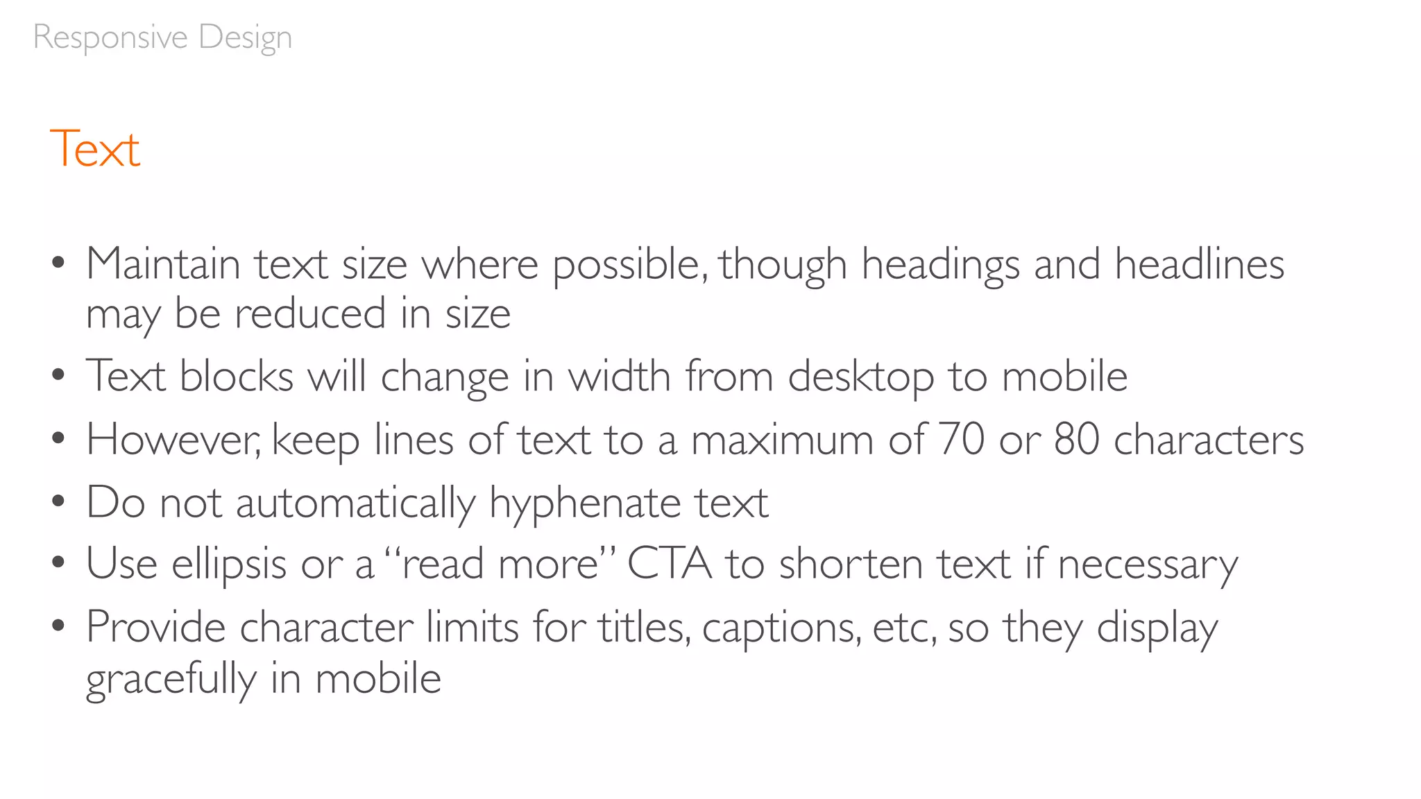 Text
• Maintain text size where possible, though headings and headlines
may be reduced in size
• Text blocks will change in width from desktop to mobile
• However, keep lines of text to a maximum of 70 or 80 characters
• Do not automatically hyphenate text
• Use ellipsis or a “read more” CTA to shorten text if necessary
• Provide character limits for titles, captions, etc, so they display
gracefully in mobile
Responsive Design
 