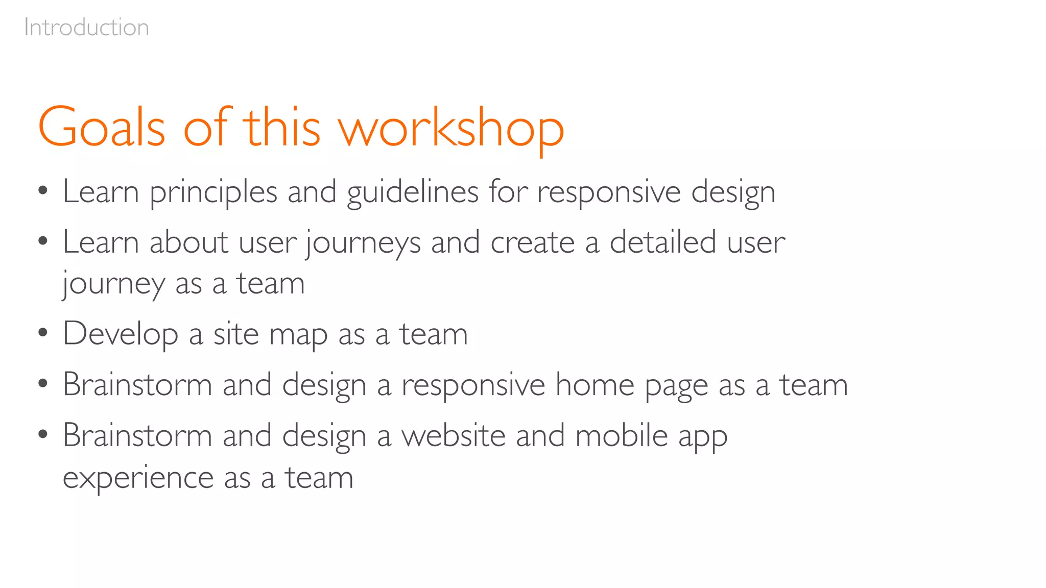 Goals of this workshop
• Learn principles and guidelines for responsive design
• Learn about user journeys and create a detailed user
journey as a team
• Develop a site map as a team
• Brainstorm and design a responsive home page as a team
• Brainstorm and design a website and mobile app
experience as a team
Introduction
 