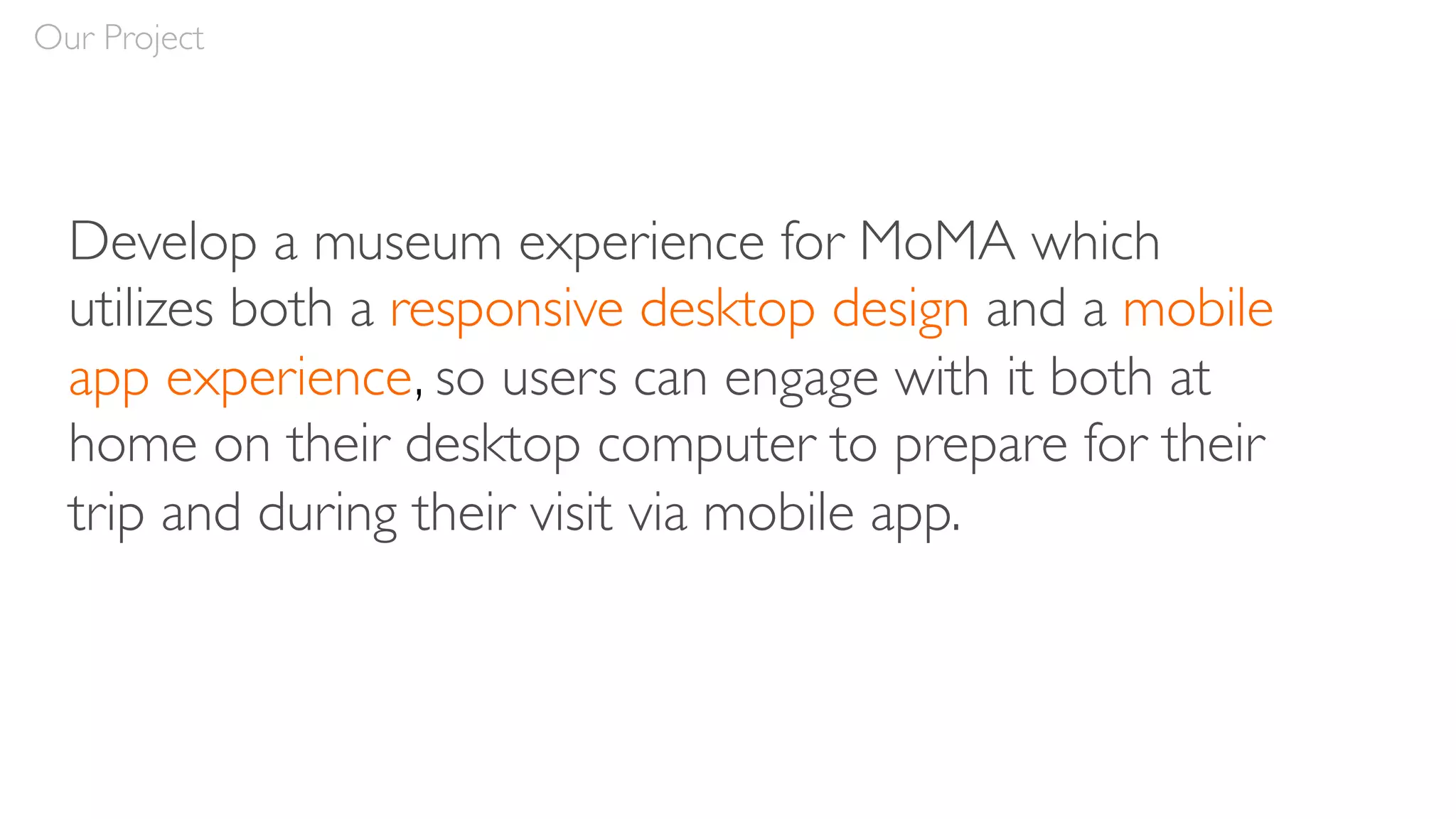 Develop a museum experience for MoMA which
utilizes both a responsive desktop design and a mobile
app experience, so users can engage with it both at
home on their desktop computer to prepare for their
trip and during their visit via mobile app.
Our Project
 