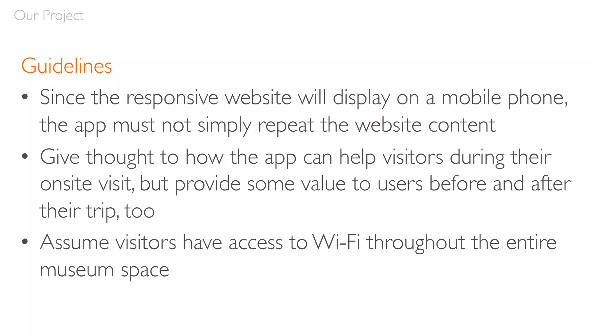 Guidelines
• Since the responsive website will display on a mobile phone,
the app must not simply repeat the website content
• Give thought to how the app can help visitors during their
onsite visit, but provide some value to users before and after
their trip, too
• Assume visitors have access to Wi-Fi throughout the entire
museum space
Our Project
 
