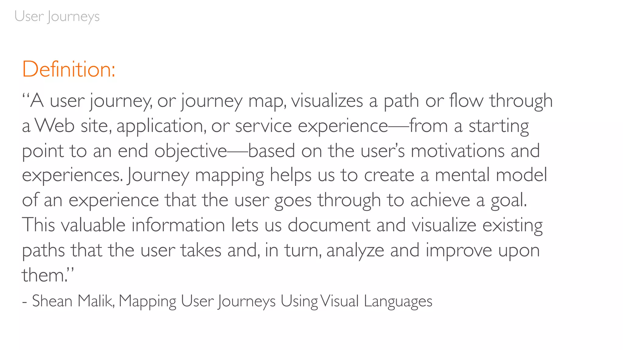 User Journeys
Definition:
“A user journey, or journey map, visualizes a path or flow through
a Web site, application, or service experience—from a starting
point to an end objective—based on the user’s motivations and
experiences. Journey mapping helps us to create a mental model
of an experience that the user goes through to achieve a goal.
This valuable information lets us document and visualize existing
paths that the user takes and, in turn, analyze and improve upon
them.”
- Shean Malik, Mapping User Journeys UsingVisual Languages
 