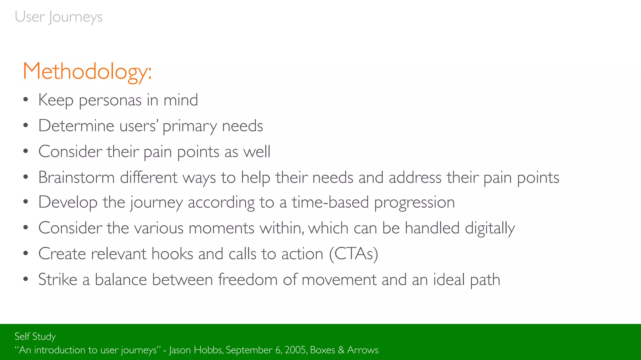 User Journeys
Methodology:
• Keep personas in mind
• Determine users’ primary needs
• Consider their pain points as well
• Brainstorm different ways to help their needs and address their pain points
• Develop the journey according to a time-based progression
• Consider the various moments within, which can be handled digitally
• Create relevant hooks and calls to action (CTAs)
• Strike a balance between freedom of movement and an ideal path
Self Study
“An introduction to user journeys” - Jason Hobbs, September 6, 2005, Boxes & Arrows
 
