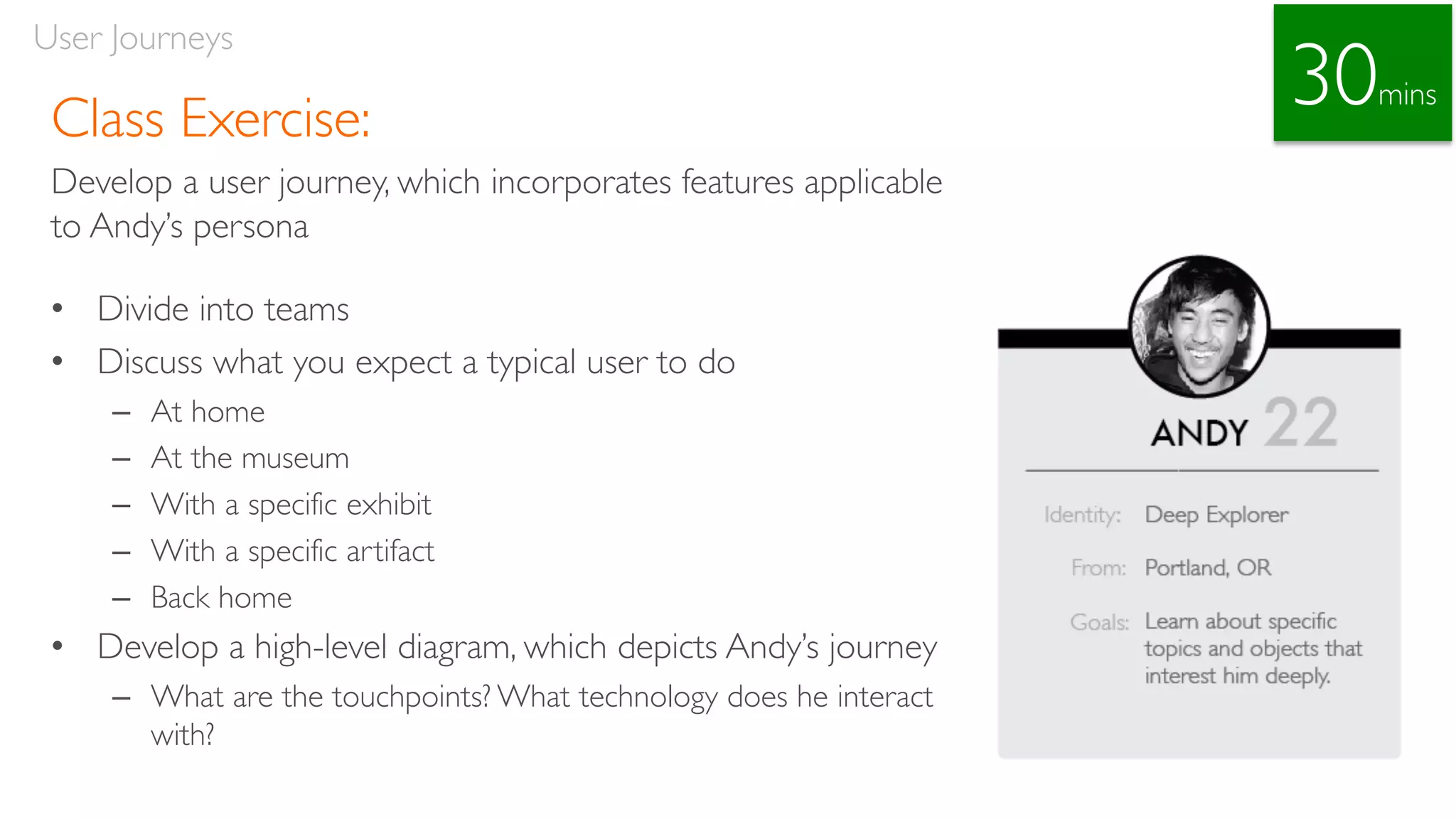 Class Exercise:
Develop a user journey, which incorporates features applicable
to Andy’s persona
• Divide into teams
• Discuss what you expect a typical user to do
– At home
– At the museum
– With a specific exhibit
– With a specific artifact
– Back home
• Develop a high-level diagram, which depicts Andy’s journey
– What are the touchpoints? What technology does he interact
with?
User Journeys
30mins
 