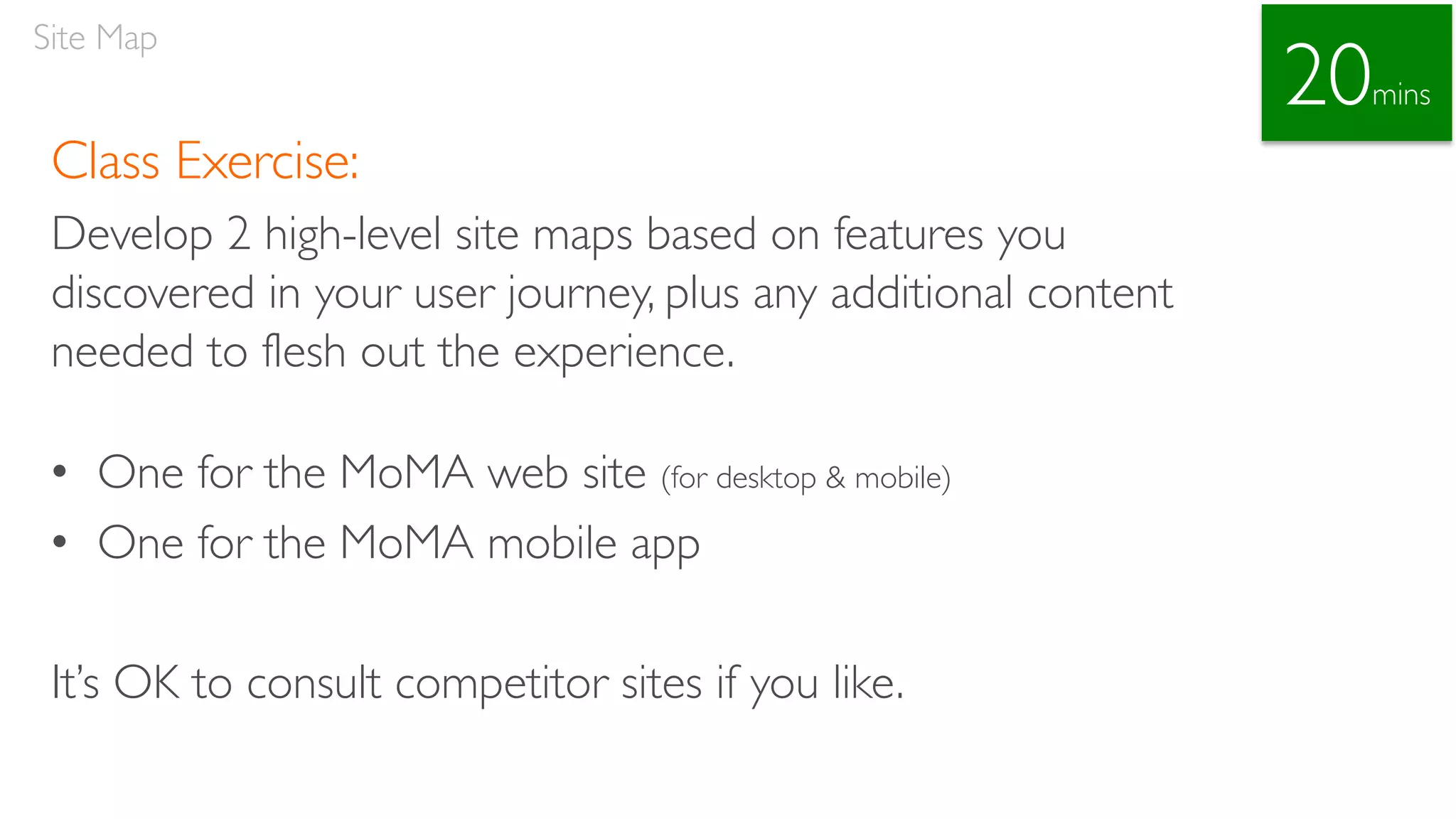 Class Exercise:
Develop 2 high-level site maps based on features you
discovered in your user journey, plus any additional content
needed to flesh out the experience.
• One for the MoMA web site (for desktop & mobile)
• One for the MoMA mobile app
It’s OK to consult competitor sites if you like.
Site Map
20mins
 