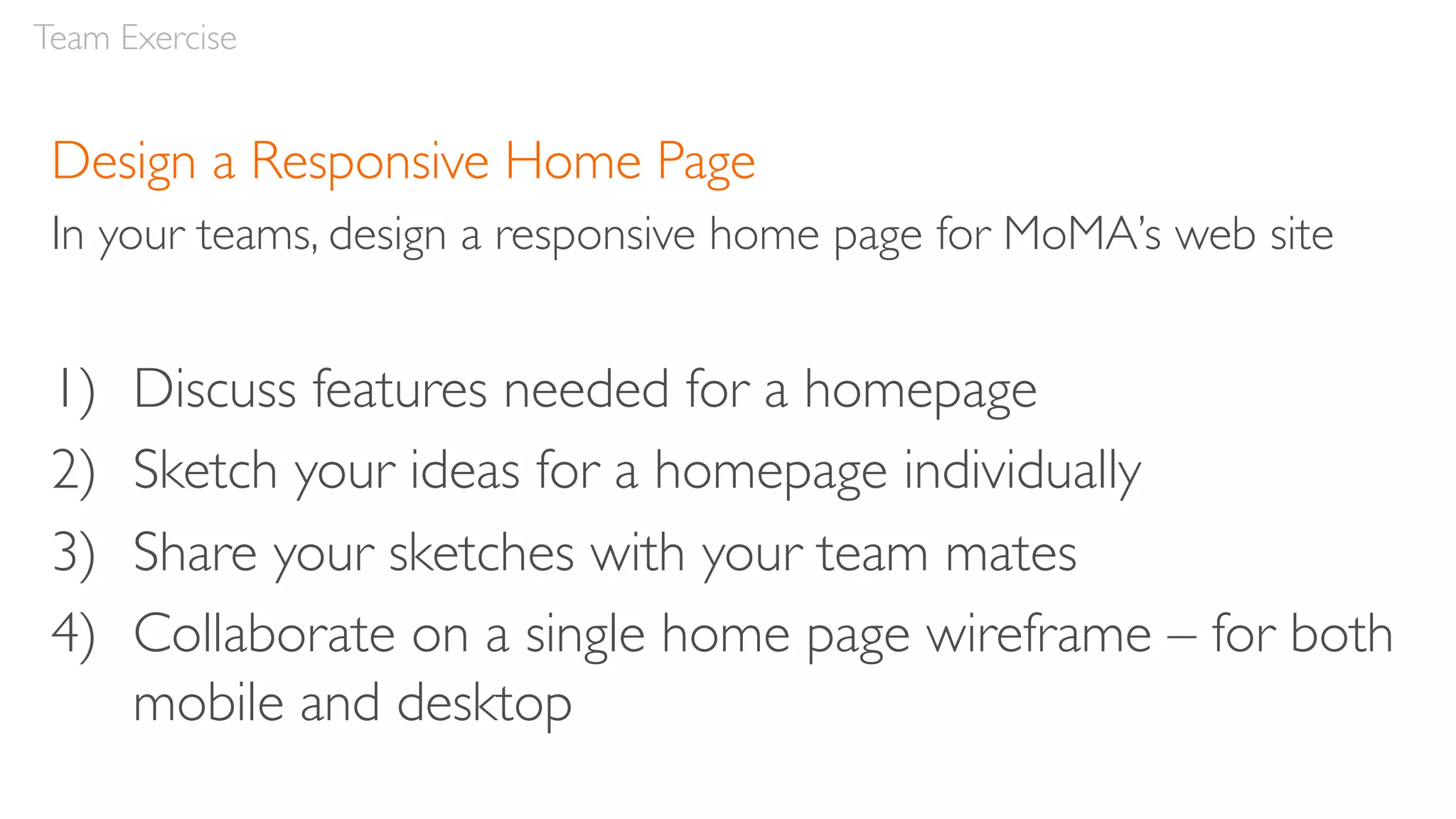 Design a Responsive Home Page
In your teams, design a responsive home page for MoMA’s web site
1) Discuss features needed for a homepage
2) Sketch your ideas for a homepage individually
3) Share your sketches with your team mates
4) Collaborate on a single home page wireframe – for both
mobile and desktop
Team Exercise
 