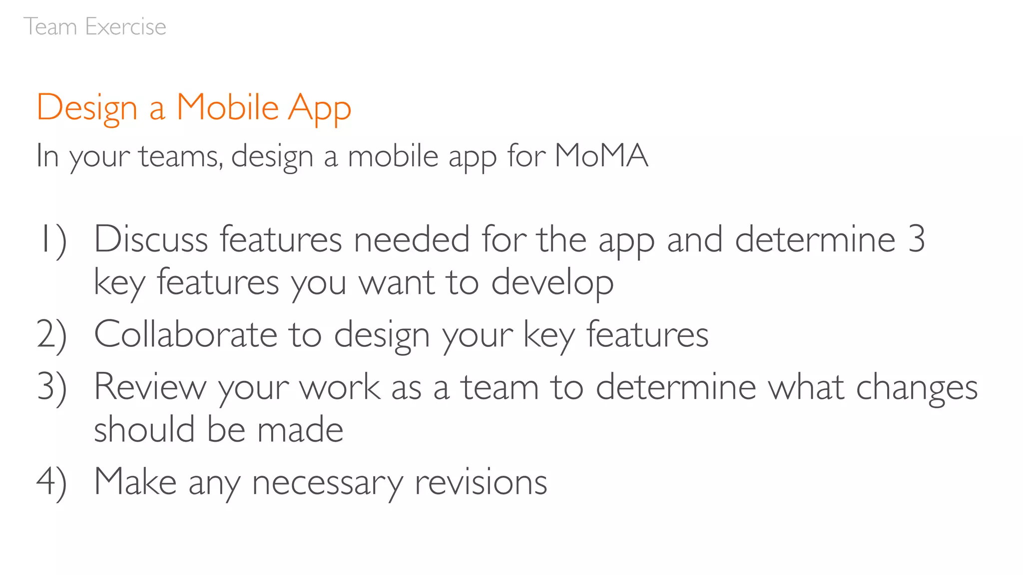 Design a Mobile App
In your teams, design a mobile app for MoMA
1) Discuss features needed for the app and determine 3
key features you want to develop
2) Collaborate to design your key features
3) Review your work as a team to determine what changes
should be made
4) Make any necessary revisions
Team Exercise
 