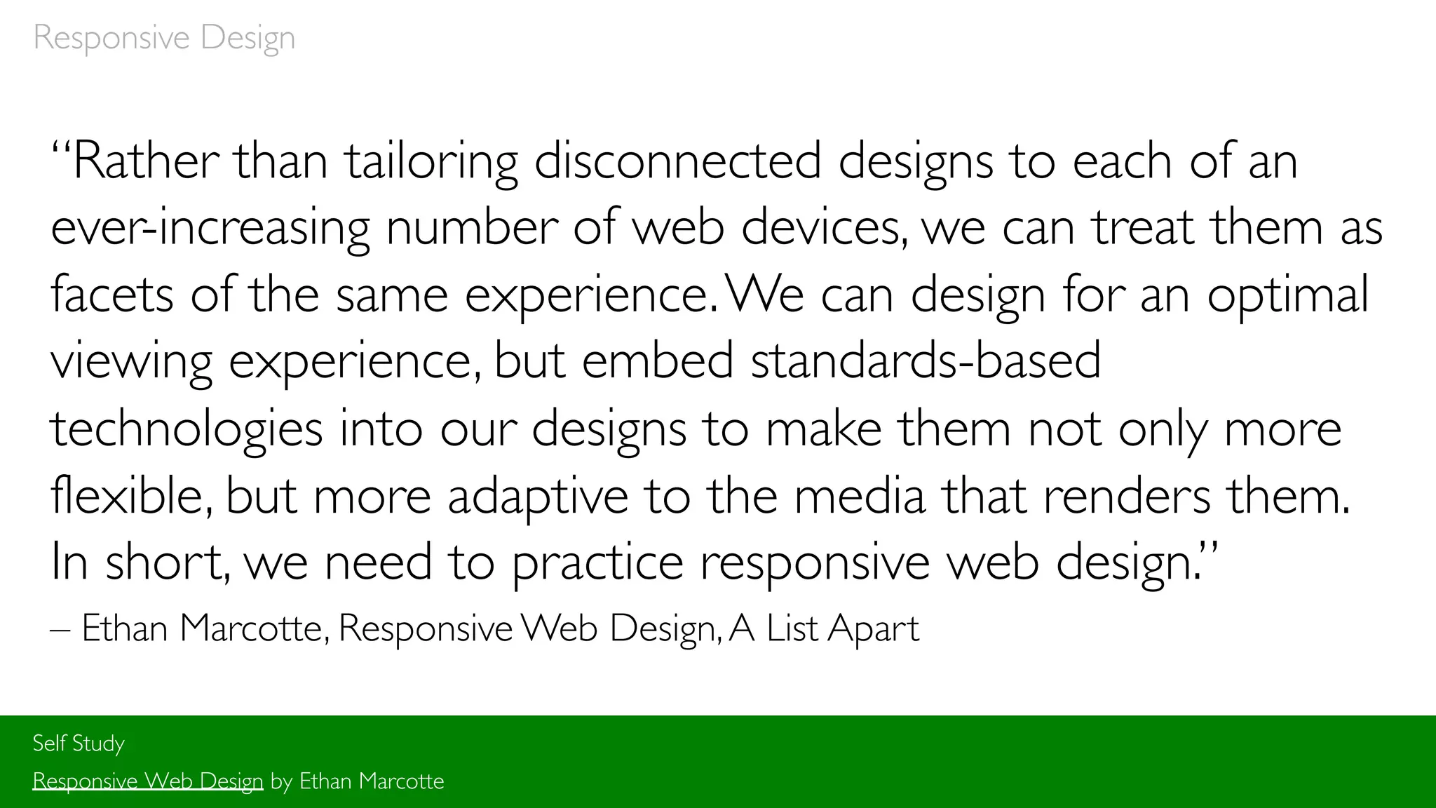 “Rather than tailoring disconnected designs to each of an
ever-increasing number of web devices, we can treat them as
facets of the same experience.We can design for an optimal
viewing experience, but embed standards-based
technologies into our designs to make them not only more
flexible, but more adaptive to the media that renders them.
In short, we need to practice responsive web design.”
– Ethan Marcotte, Responsive Web Design,A List Apart
Self Study
Responsive Web Design by Ethan Marcotte
Responsive Design
 