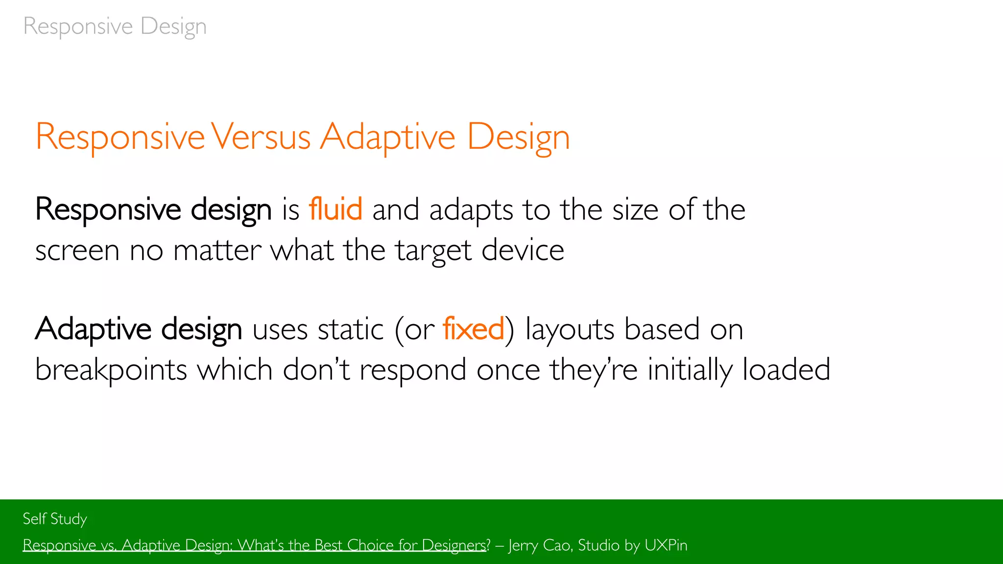 Responsive Design
ResponsiveVersus Adaptive Design
Responsive design is fluid and adapts to the size of the
screen no matter what the target device
Adaptive design uses static (or fixed) layouts based on
breakpoints which don’t respond once they’re initially loaded
Self Study
Responsive vs. Adaptive Design: What’s the Best Choice for Designers? – Jerry Cao, Studio by UXPin
 