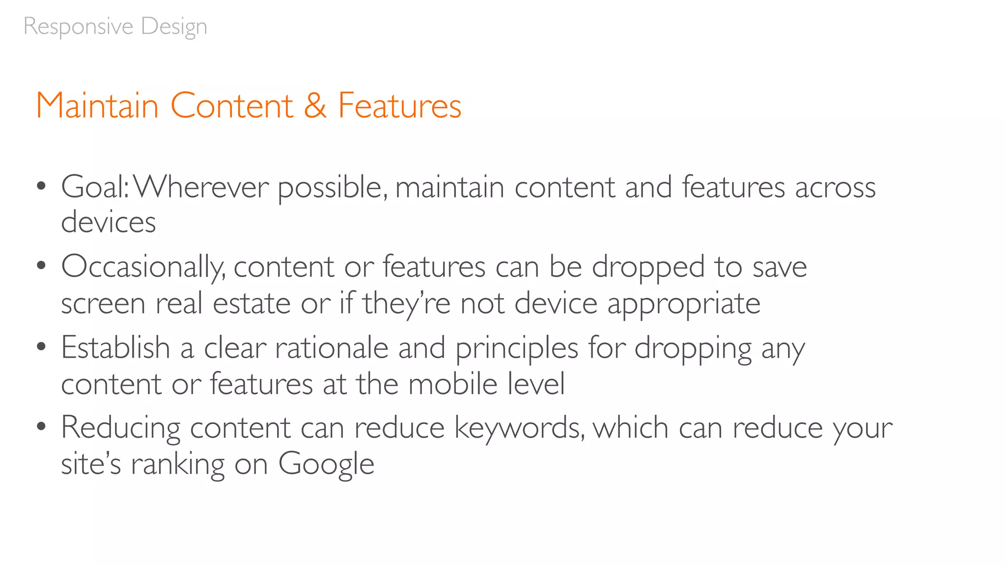 Maintain Content & Features
• Goal:Wherever possible, maintain content and features across
devices
• Occasionally, content or features can be dropped to save
screen real estate or if they’re not device appropriate
• Establish a clear rationale and principles for dropping any
content or features at the mobile level
• Reducing content can reduce keywords, which can reduce your
site’s ranking on Google
Responsive Design
 
