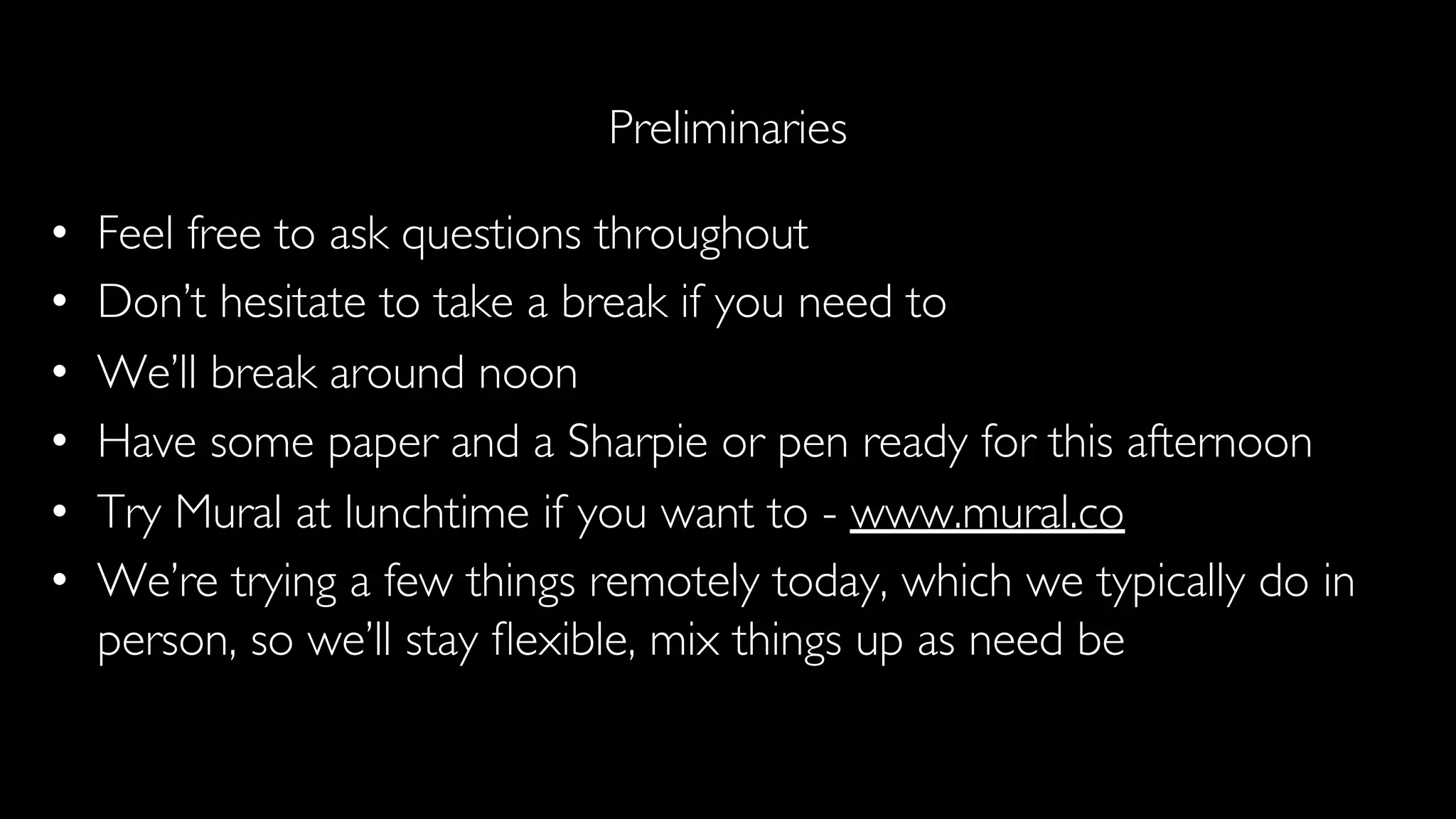 Preliminaries
• Feel free to ask questions throughout
• Don’t hesitate to take a break if you need to
• We’ll break around noon
• Have some paper and a Sharpie or pen ready for this afternoon
• Try Mural at lunchtime if you want to - www.mural.co
• We’re trying a few things remotely today, which we typically do in
person, so we’ll stay ﬂexible, mix things up as need be
 