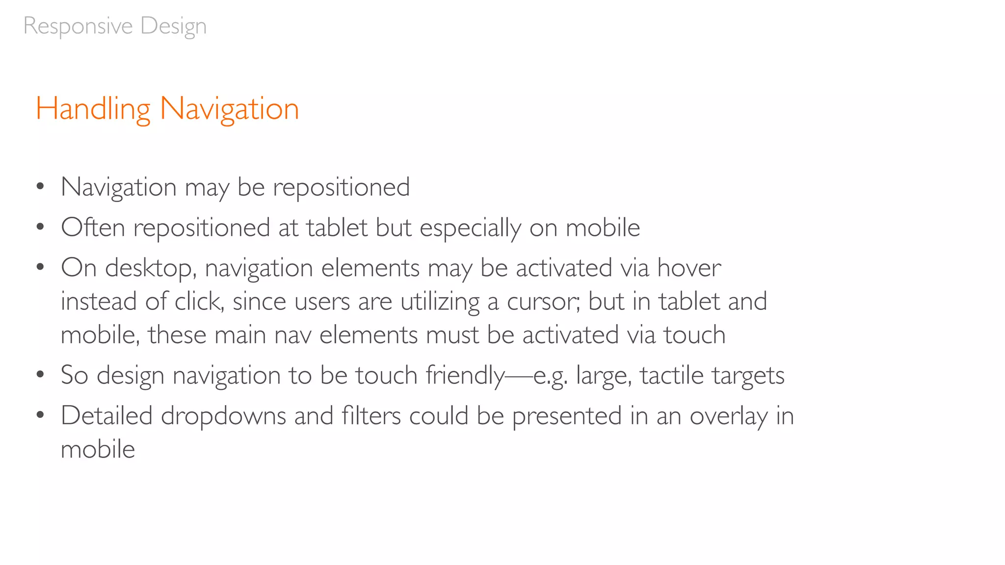 Handling Navigation
• Navigation may be repositioned
• Often repositioned at tablet but especially on mobile
• On desktop, navigation elements may be activated via hover
instead of click, since users are utilizing a cursor; but in tablet and
mobile, these main nav elements must be activated via touch
• So design navigation to be touch friendly—e.g. large, tactile targets
• Detailed dropdowns and ﬁlters could be presented in an overlay in
mobile
Responsive Design
 