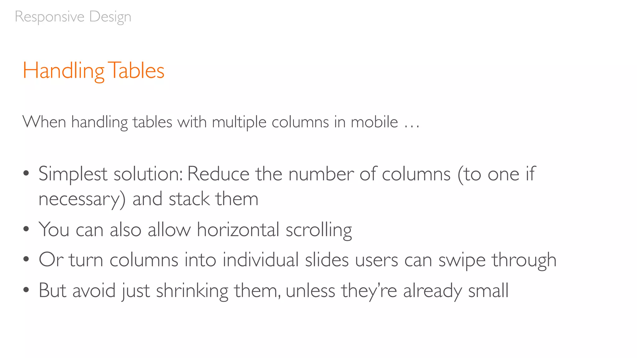 HandlingTables
When handling tables with multiple columns in mobile …
• Simplest solution: Reduce the number of columns (to one if
necessary) and stack them
• You can also allow horizontal scrolling
• Or turn columns into individual slides users can swipe through
• But avoid just shrinking them, unless they’re already small
Responsive Design
 