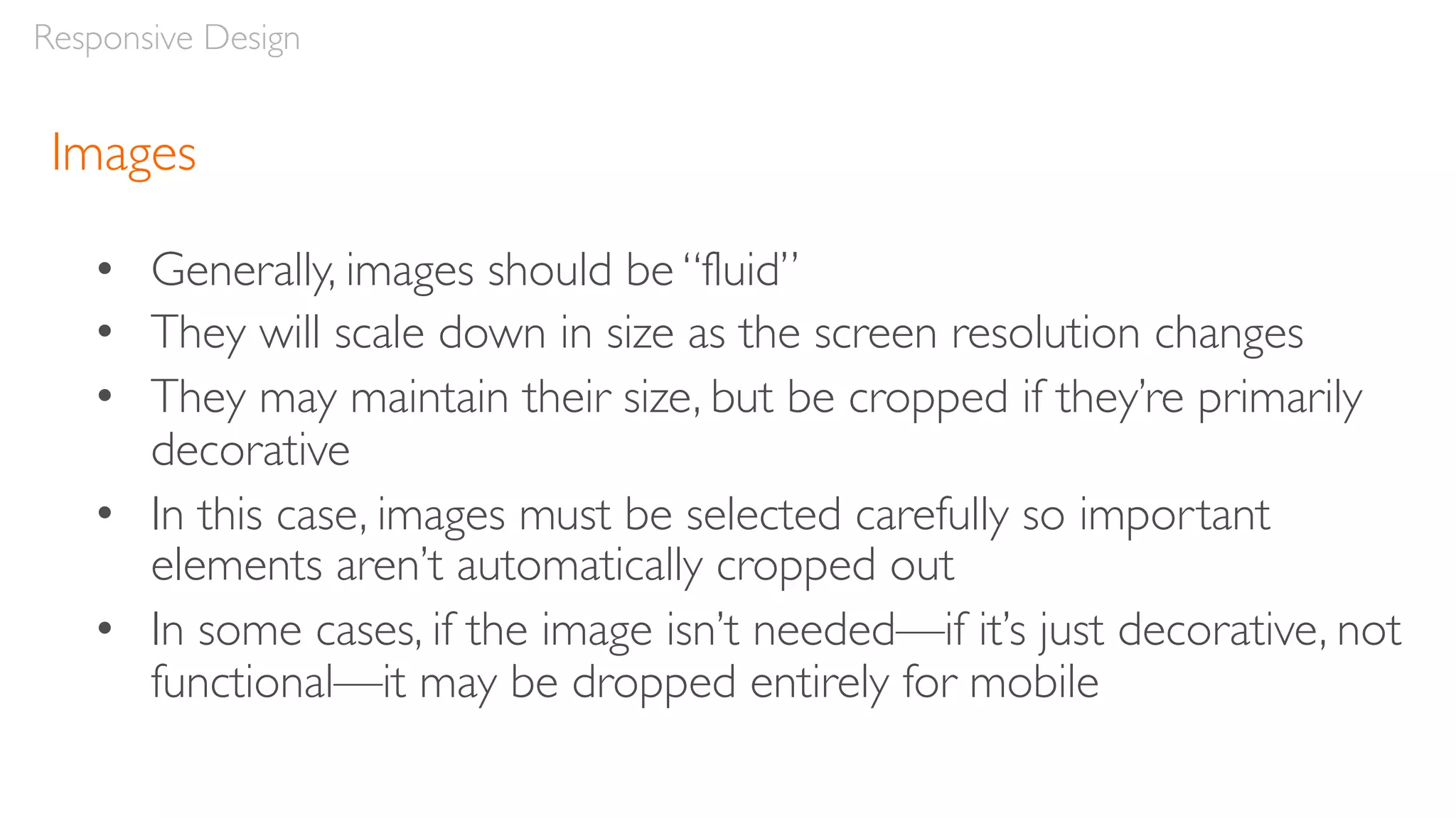 Images
• Generally, images should be “fluid”
• They will scale down in size as the screen resolution changes
• They may maintain their size, but be cropped if they’re primarily
decorative
• In this case, images must be selected carefully so important
elements aren’t automatically cropped out
• In some cases, if the image isn’t needed—if it’s just decorative, not
functional—it may be dropped entirely for mobile
Responsive Design
 