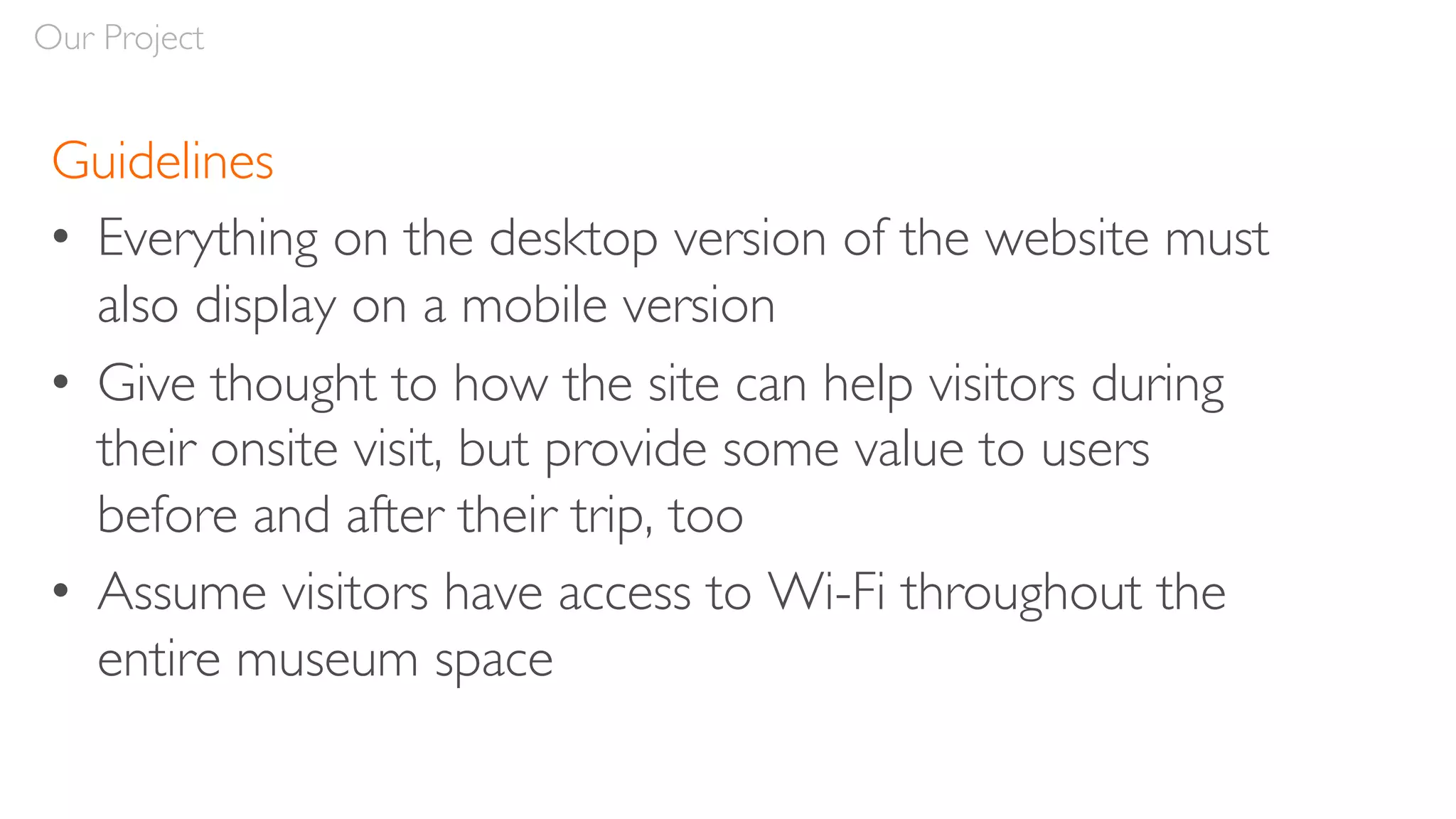 Guidelines
• Everything on the desktop version of the website must
also display on a mobile version
• Give thought to how the site can help visitors during
their onsite visit, but provide some value to users
before and after their trip, too
• Assume visitors have access to Wi-Fi throughout the
entire museum space
Our Project
 