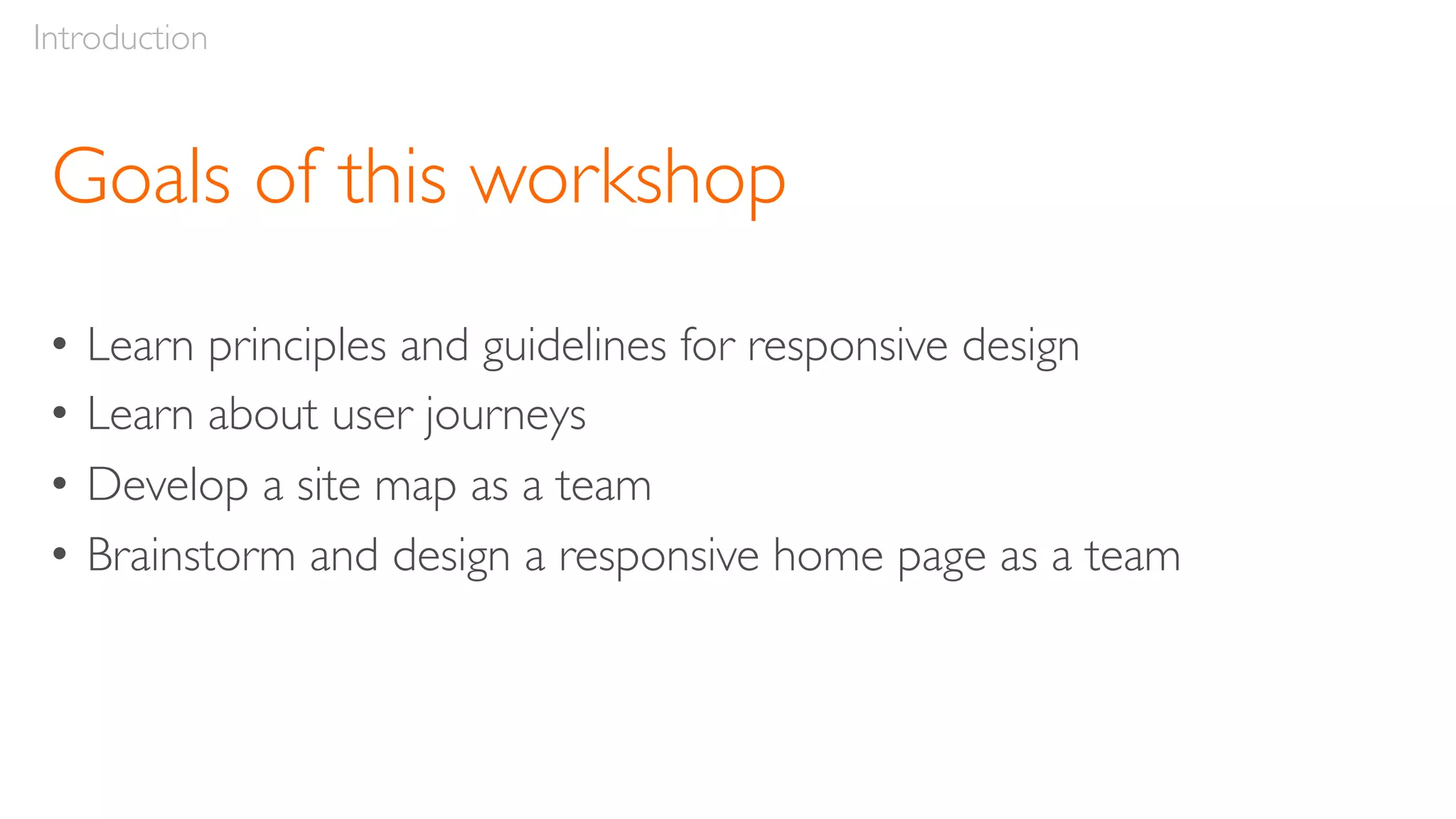 Goals of this workshop
• Learn principles and guidelines for responsive design
• Learn about user journeys
• Develop a site map as a team
• Brainstorm and design a responsive home page as a team
Introduction
 