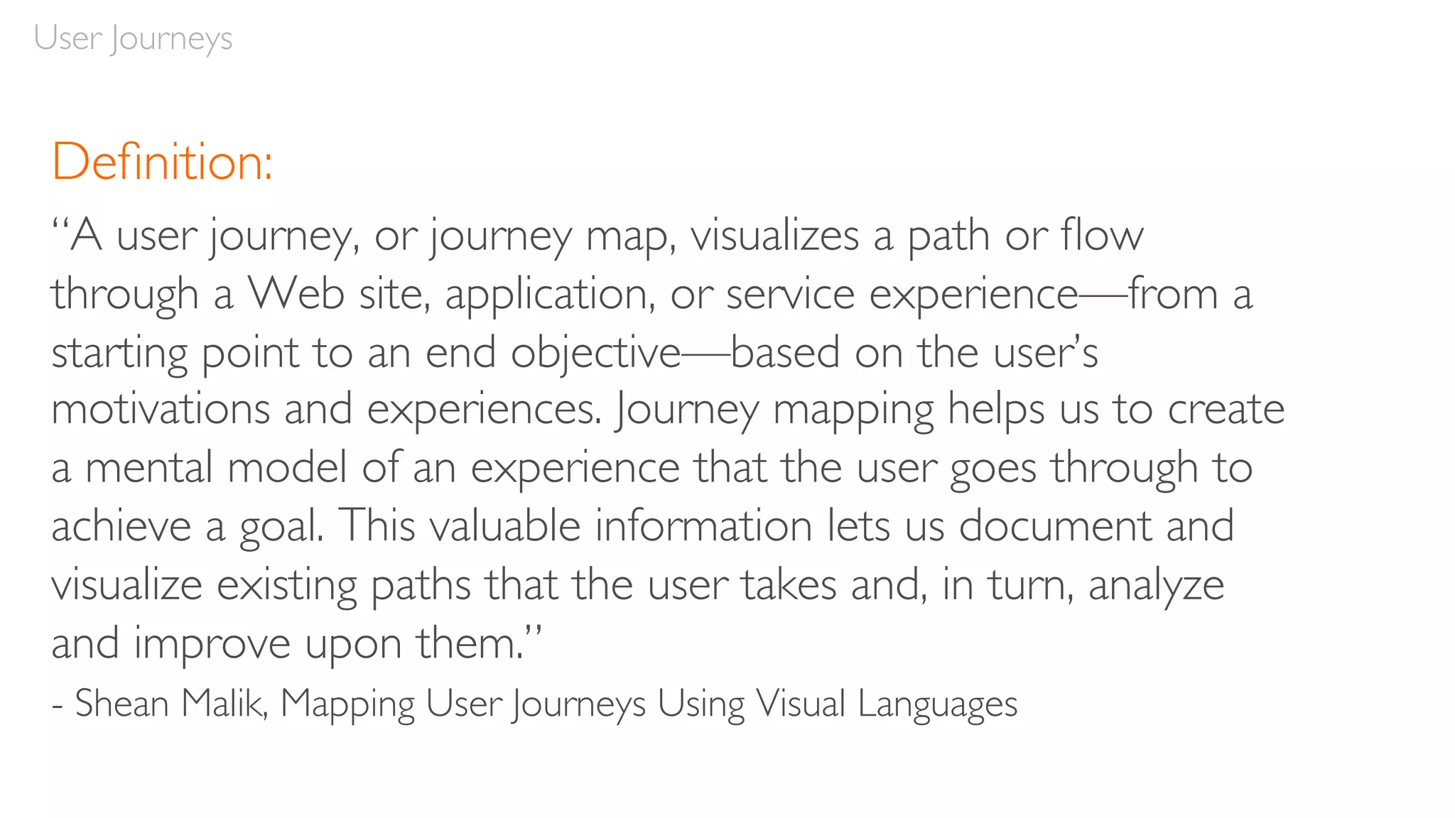 User Journeys
Deﬁnition:
“A user journey, or journey map, visualizes a path or ﬂow
through a Web site, application, or service experience—from a
starting point to an end objective—based on the user’s
motivations and experiences. Journey mapping helps us to create
a mental model of an experience that the user goes through to
achieve a goal. This valuable information lets us document and
visualize existing paths that the user takes and, in turn, analyze
and improve upon them.”
- Shean Malik, Mapping User Journeys Using Visual Languages
 