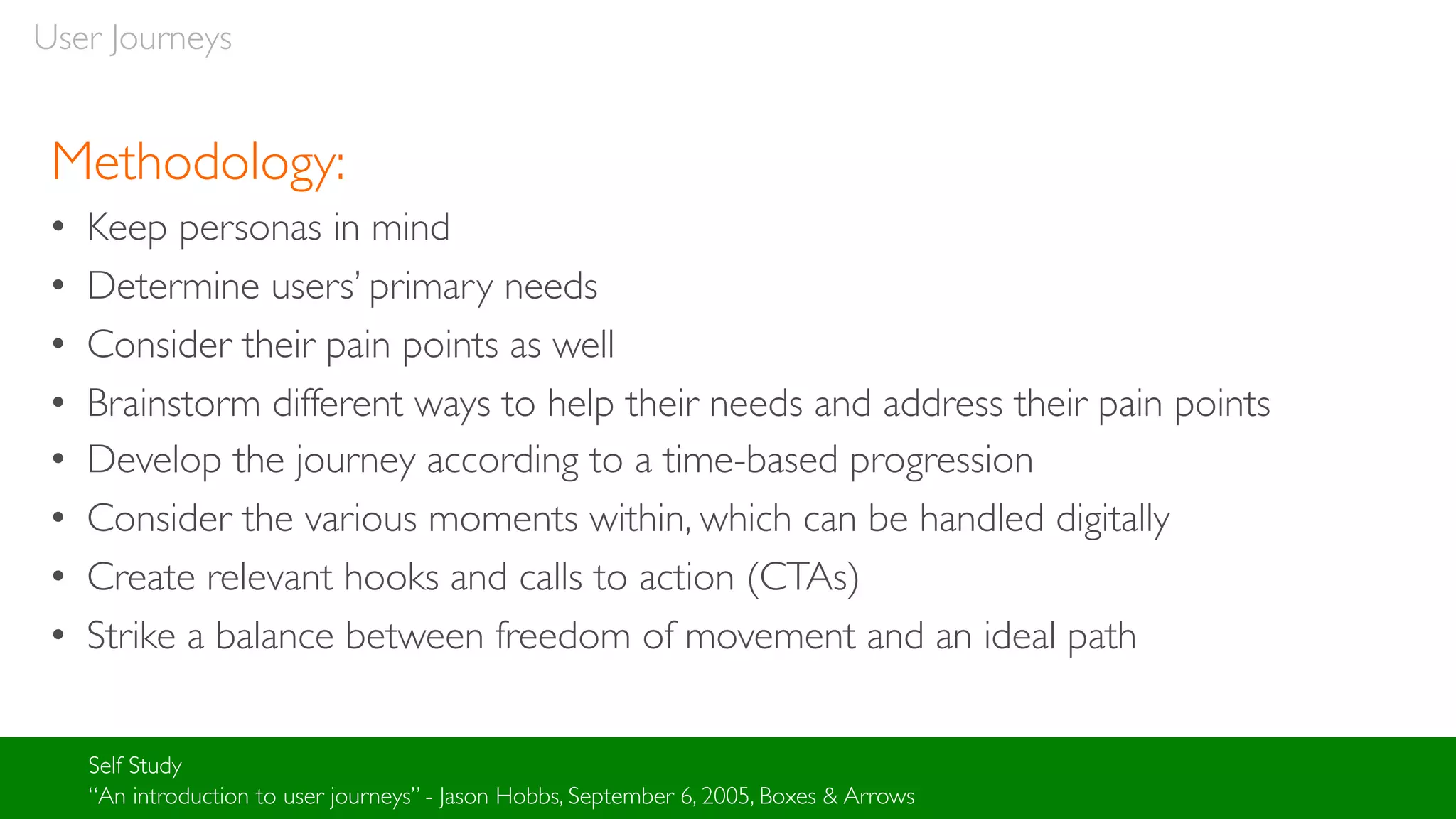 User Journeys
Methodology:
• Keep personas in mind
• Determine users’ primary needs
• Consider their pain points as well
• Brainstorm different ways to help their needs and address their pain points
• Develop the journey according to a time-based progression
• Consider the various moments within, which can be handled digitally
• Create relevant hooks and calls to action (CTAs)
• Strike a balance between freedom of movement and an ideal path
Self Study
“An introduction to user journeys” - Jason Hobbs, September 6, 2005, Boxes & Arrows
 