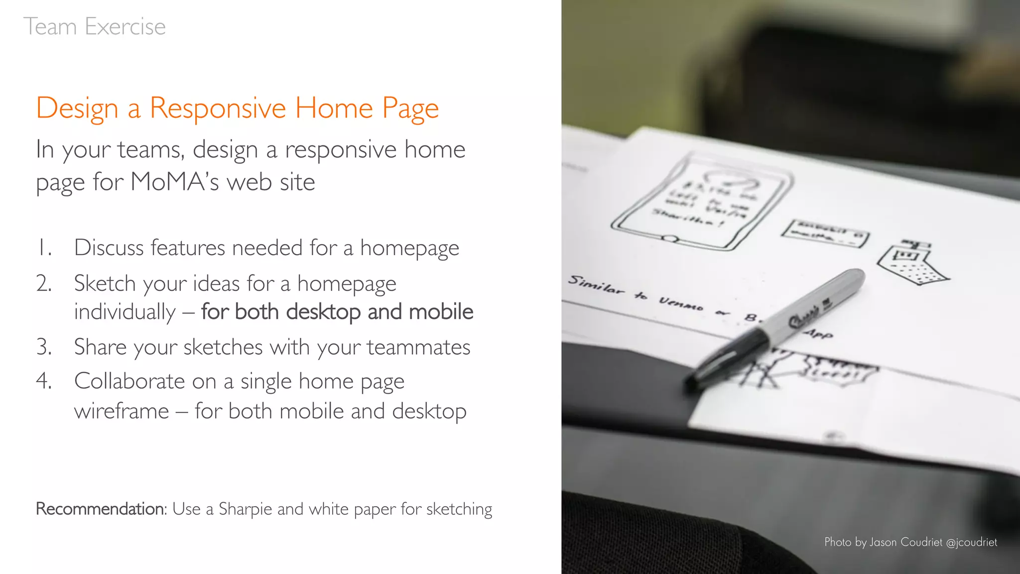 Design a Responsive Home Page
In your teams, design a responsive home
page for MoMA’s web site
1. Discuss features needed for a homepage
2. Sketch your ideas for a homepage
individually – for both desktop and mobile
3. Share your sketches with your teammates
4. Collaborate on a single home page
wireframe – for both mobile and desktop
Recommendation: Use a Sharpie and white paper for sketching
Team Exercise
Photo by Jason Coudriet @jcoudriet
 