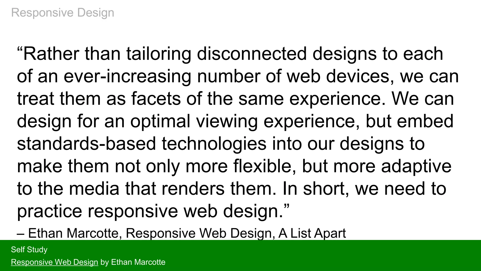“Rather than tailoring disconnected designs to each
of an ever-increasing number of web devices, we can
treat them as facets of the same experience. We can
design for an optimal viewing experience, but embed
standards-based technologies into our designs to
make them not only more flexible, but more adaptive
to the media that renders them. In short, we need to
practice responsive web design.”
– Ethan Marcotte, Responsive Web Design, A List Apart
Self Study
Responsive Web Design by Ethan Marcotte
Responsive Design
 