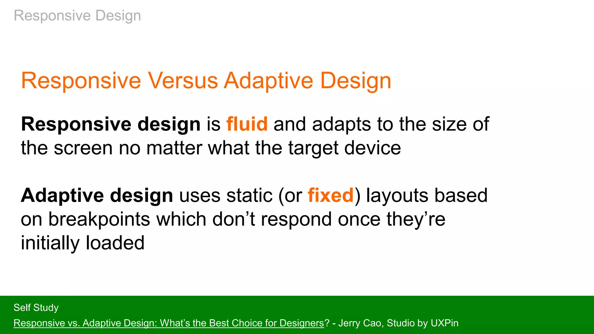 Responsive Design
Responsive Versus Adaptive Design
Responsive design is fluid and adapts to the size of
the screen no matter what the target device
Adaptive design uses static (or fixed) layouts based
on breakpoints which don’t respond once they’re
initially loaded
Self Study
Responsive vs. Adaptive Design: What’s the Best Choice for Designers? - Jerry Cao, Studio by UXPin
 