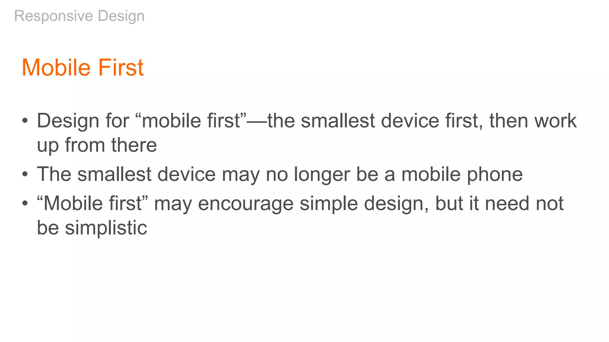 Mobile First
• Design for “mobile first”—the smallest device first, then work
up from there
• The smallest device may no longer be a mobile phone
• “Mobile first” may encourage simple design, but it need not
be simplistic
Responsive Design
 