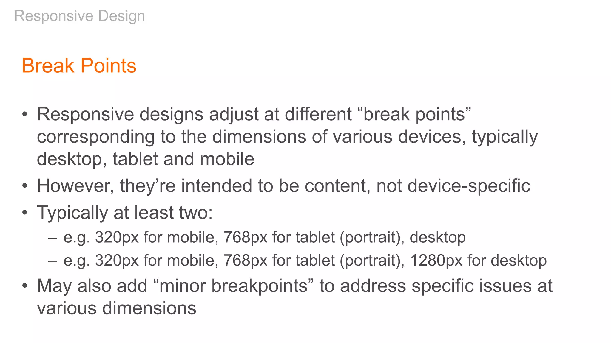 Break Points
• Responsive designs adjust at different “break points”
corresponding to the dimensions of various devices, typically
desktop, tablet and mobile
• However, they’re intended to be content, not device-specific
• Typically at least two:
– e.g. 320px for mobile, 768px for tablet (portrait), desktop
– e.g. 320px for mobile, 768px for tablet (portrait), 1280px for desktop
• May also add “minor breakpoints” to address specific issues at
various dimensions
Responsive Design
 