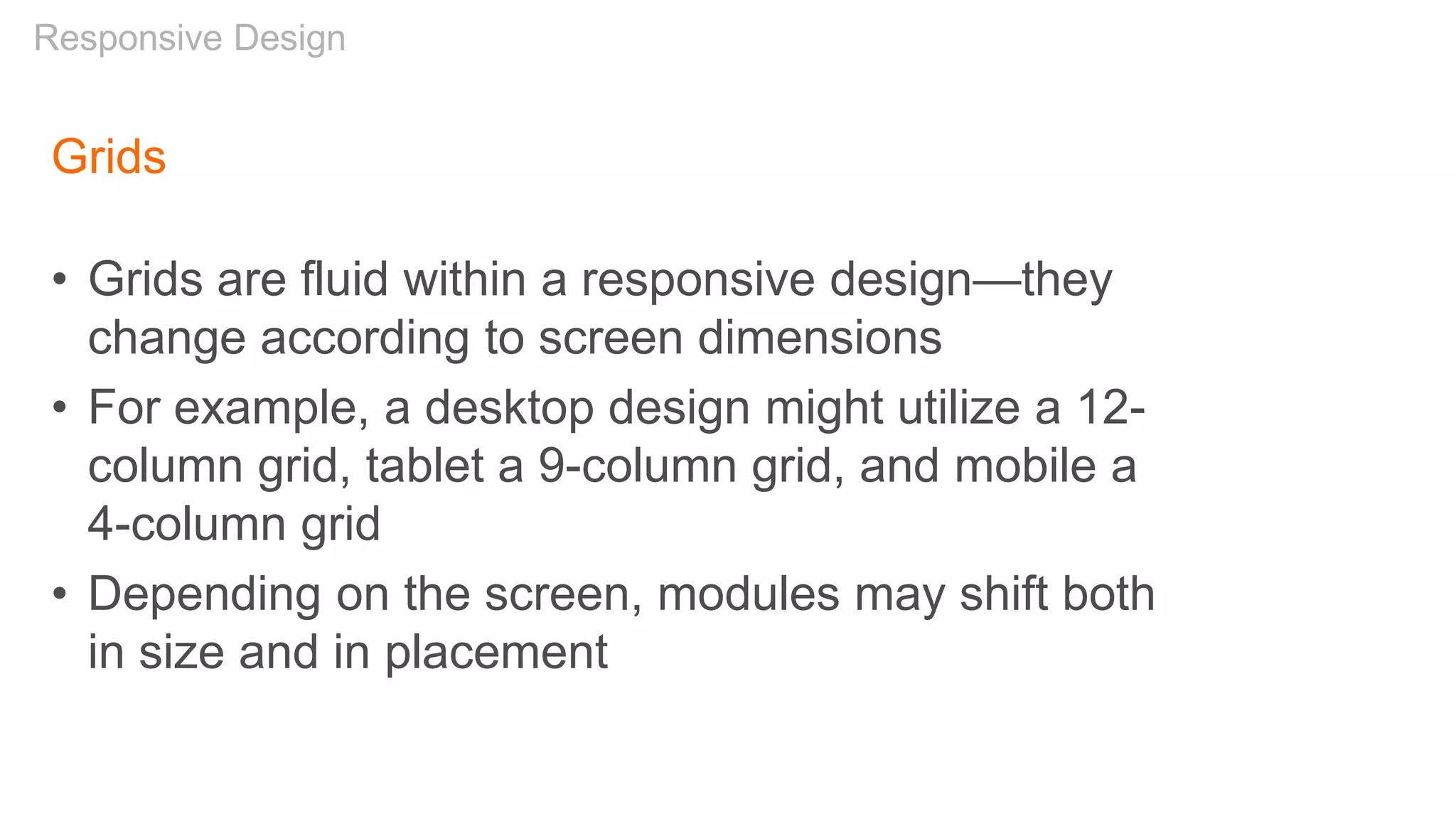 Grids
• Grids are fluid within a responsive design—they
change according to screen dimensions
• For example, a desktop design might utilize a 12-
column grid, tablet a 9-column grid, and mobile a
4-column grid
• Depending on the screen, modules may shift both
in size and in placement
Responsive Design
 