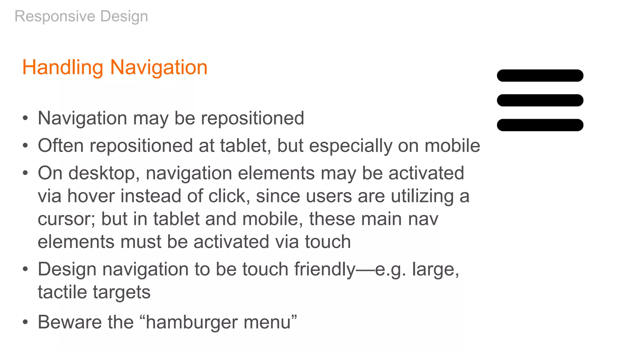 Handling Navigation
• Navigation may be repositioned
• Often repositioned at tablet, but especially on mobile
• On desktop, navigation elements may be activated
via hover instead of click, since users are utilizing a
cursor; but in tablet and mobile, these main nav
elements must be activated via touch
• Design navigation to be touch friendly—e.g. large,
tactile targets
Responsive Design
• Beware the “hamburger menu”
 