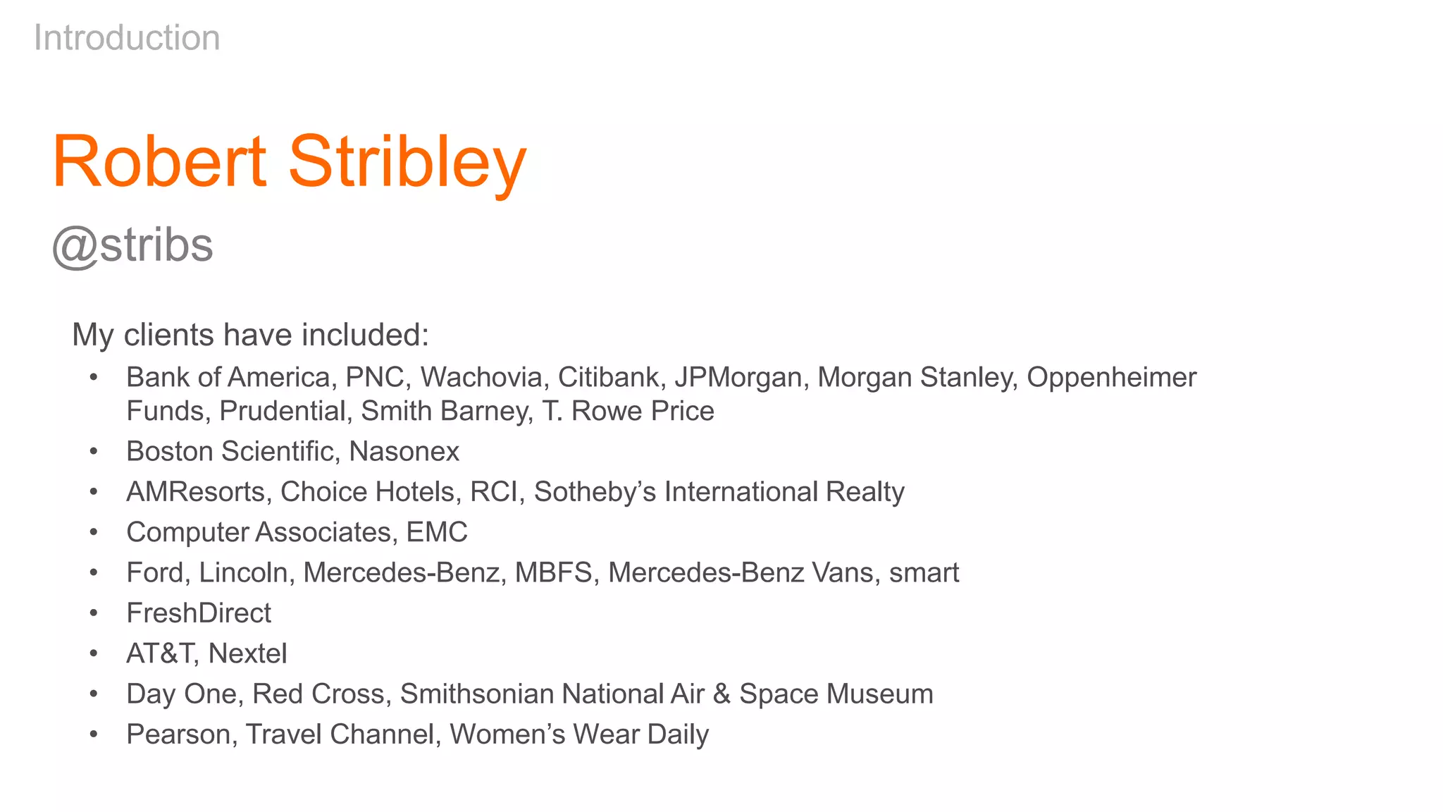 Robert Stribley
@stribs
Introduction
My clients have included:
• Bank of America, PNC, Wachovia, Citibank, JPMorgan, Morgan Stanley, Oppenheimer
Funds, Prudential, Smith Barney, T. Rowe Price
• Boston Scientific, Nasonex
• AMResorts, Choice Hotels, RCI, Sotheby’s International Realty
• Computer Associates, EMC
• Ford, Lincoln, Mercedes-Benz, MBFS, Mercedes-Benz Vans, smart
• FreshDirect
• AT&T, Nextel
• Day One, Red Cross, Smithsonian National Air & Space Museum
• Pearson, Travel Channel, Women’s Wear Daily
 