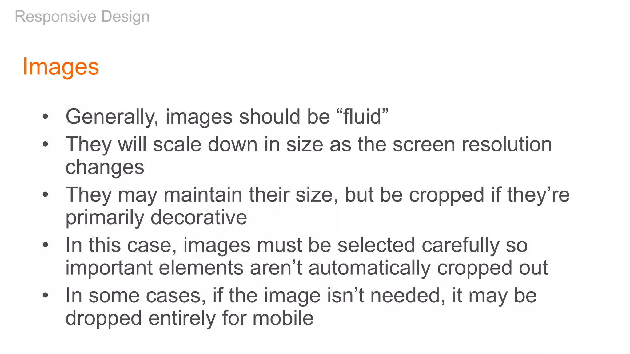 Images
• Generally, images should be “fluid”
• They will scale down in size as the screen resolution
changes
• They may maintain their size, but be cropped if they’re
primarily decorative
• In this case, images must be selected carefully so
important elements aren’t automatically cropped out
• In some cases, if the image isn’t needed, it may be
dropped entirely for mobile
Responsive Design
 