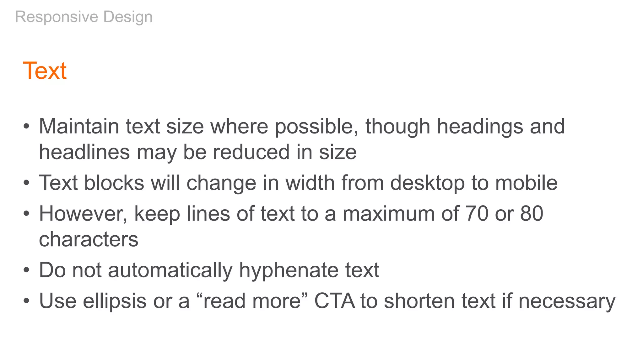 Text
• Maintain text size where possible, though headings and
headlines may be reduced in size
• Text blocks will change in width from desktop to mobile
• However, keep lines of text to a maximum of 70 or 80
characters
• Do not automatically hyphenate text
• Use ellipsis or a “read more” CTA to shorten text if necessary
Responsive Design
 