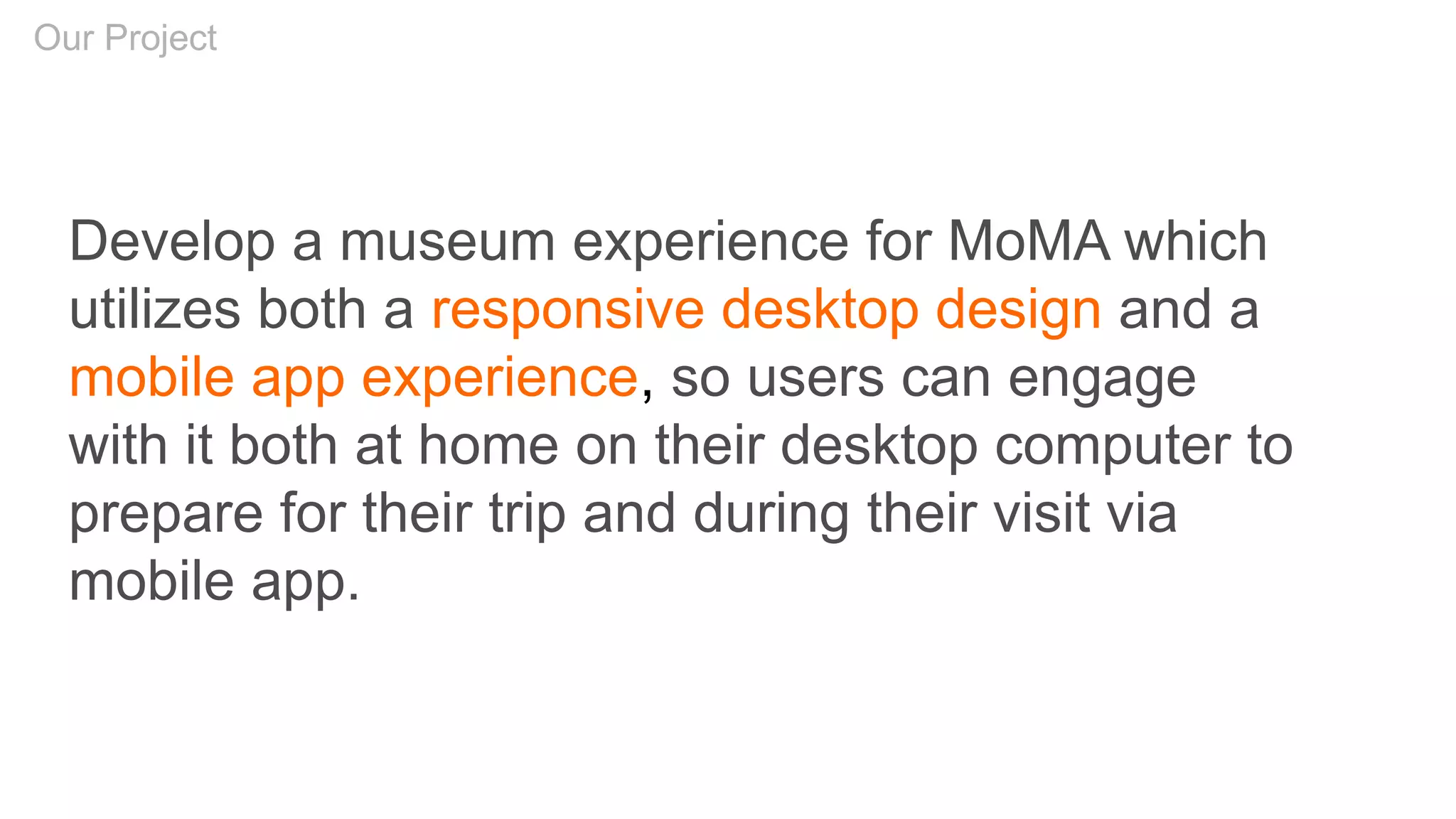 Develop a museum experience for MoMA which
utilizes both a responsive desktop design and a
mobile app experience, so users can engage
with it both at home on their desktop computer to
prepare for their trip and during their visit via
mobile app.
Our Project
 