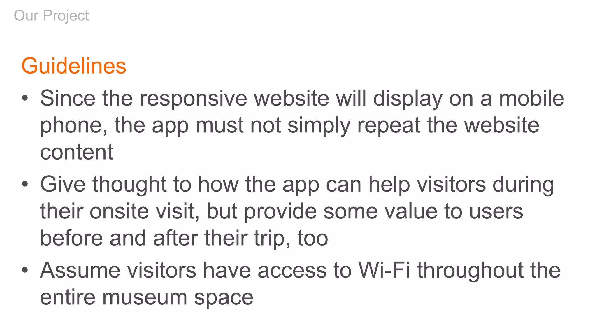 Guidelines
• Since the responsive website will display on a mobile
phone, the app must not simply repeat the website
content
• Give thought to how the app can help visitors during
their onsite visit, but provide some value to users
before and after their trip, too
• Assume visitors have access to Wi-Fi throughout the
entire museum space
Our Project
 