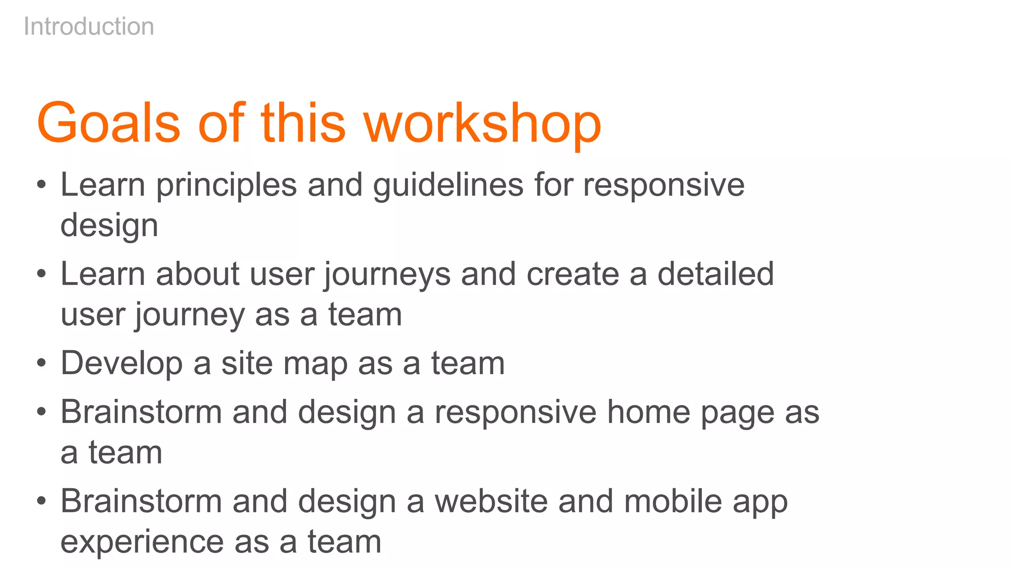 Goals of this workshop
• Learn principles and guidelines for responsive
design
• Learn about user journeys and create a detailed
user journey as a team
• Develop a site map as a team
• Brainstorm and design a responsive home page as
a team
• Brainstorm and design a website and mobile app
experience as a team
Introduction
 