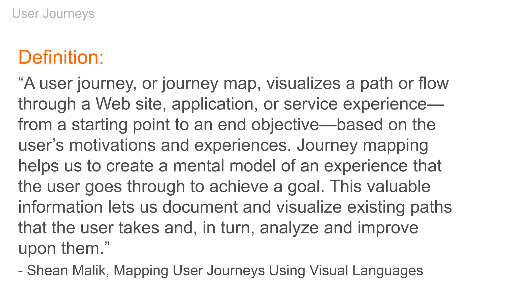 User Journeys
Definition:
“A user journey, or journey map, visualizes a path or flow
through a Web site, application, or service experience—
from a starting point to an end objective—based on the
user’s motivations and experiences. Journey mapping
helps us to create a mental model of an experience that
the user goes through to achieve a goal. This valuable
information lets us document and visualize existing paths
that the user takes and, in turn, analyze and improve
upon them.”
- Shean Malik, Mapping User Journeys Using Visual Languages
 