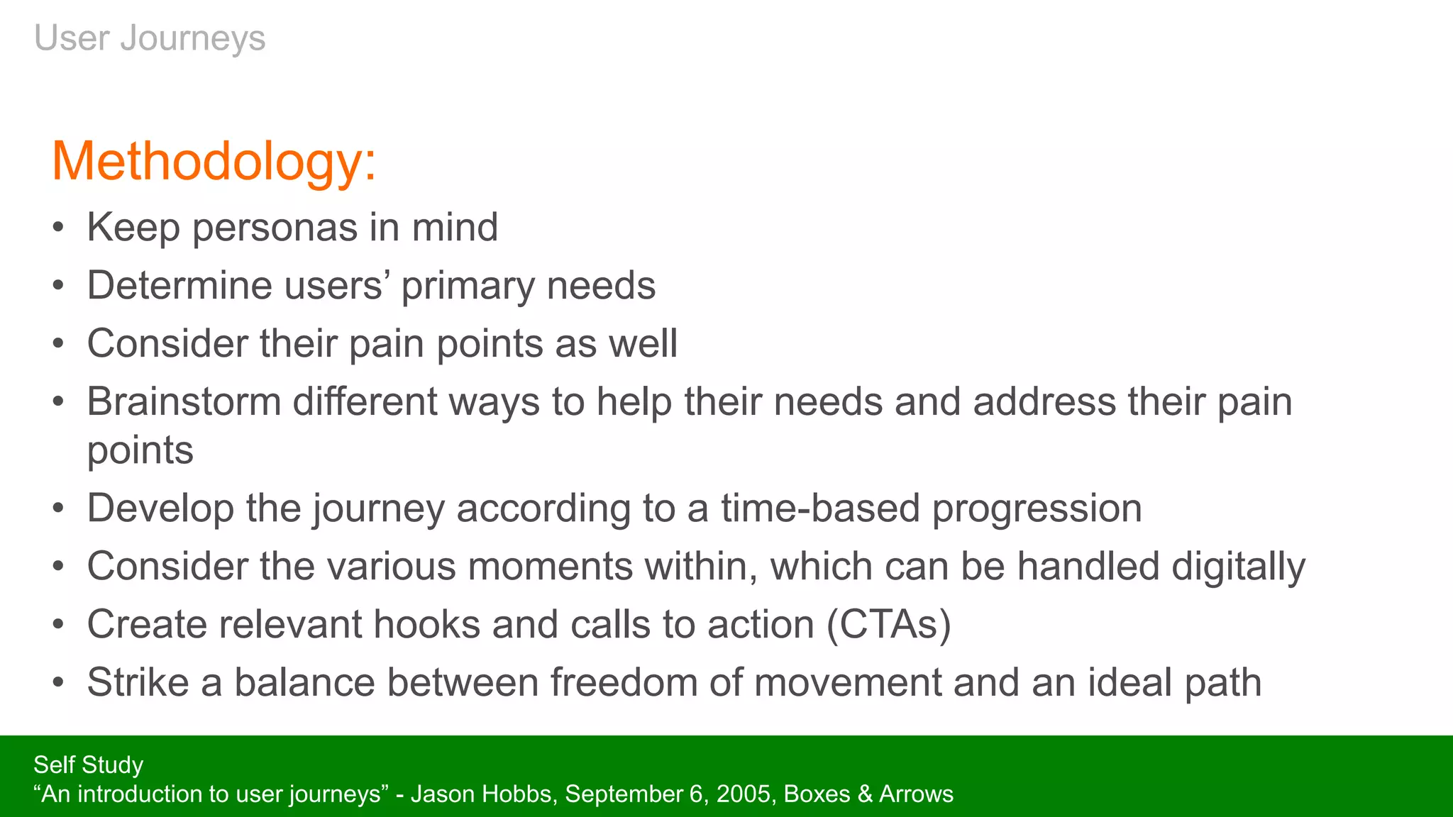 User Journeys
Methodology:
• Keep personas in mind
• Determine users’ primary needs
• Consider their pain points as well
• Brainstorm different ways to help their needs and address their pain
points
• Develop the journey according to a time-based progression
• Consider the various moments within, which can be handled digitally
• Create relevant hooks and calls to action (CTAs)
• Strike a balance between freedom of movement and an ideal path
Self Study
“An introduction to user journeys” - Jason Hobbs, September 6, 2005, Boxes & Arrows
 