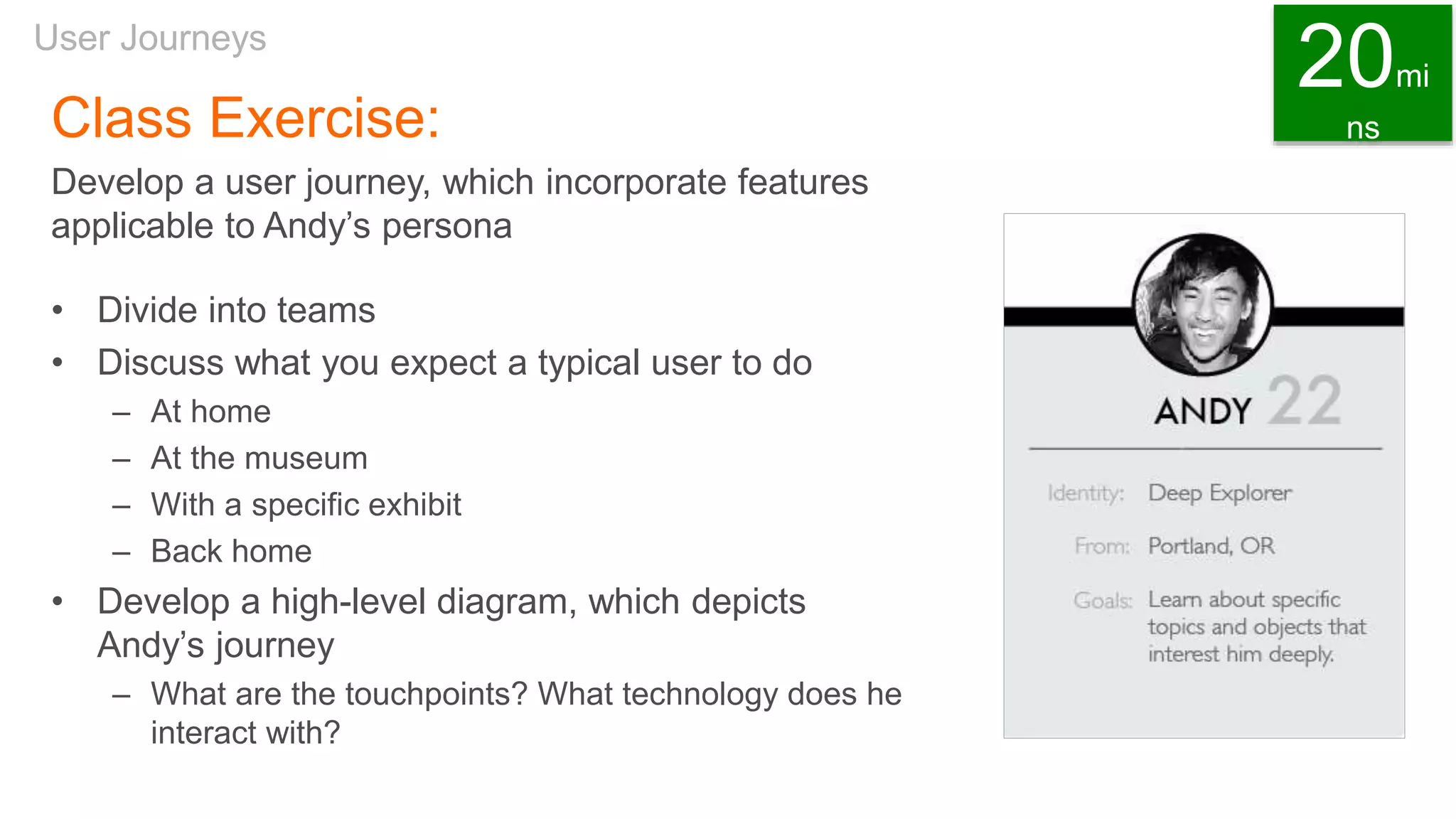 Class Exercise:
Develop a user journey, which incorporate features
applicable to Andy’s persona
• Divide into teams
• Discuss what you expect a typical user to do
– At home
– At the museum
– With a specific exhibit
– Back home
• Develop a high-level diagram, which depicts
Andy’s journey
– What are the touchpoints? What technology does he
interact with?
User Journeys
20mi
ns
 