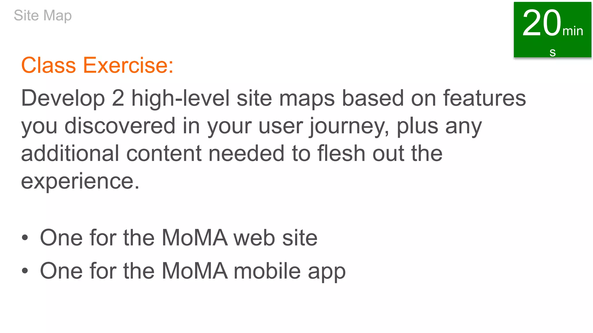 Class Exercise:
Develop 2 high-level site maps based on features
you discovered in your user journey, plus any
additional content needed to flesh out the
experience.
• One for the MoMA web site
• One for the MoMA mobile app
Site Map
20min
s
 