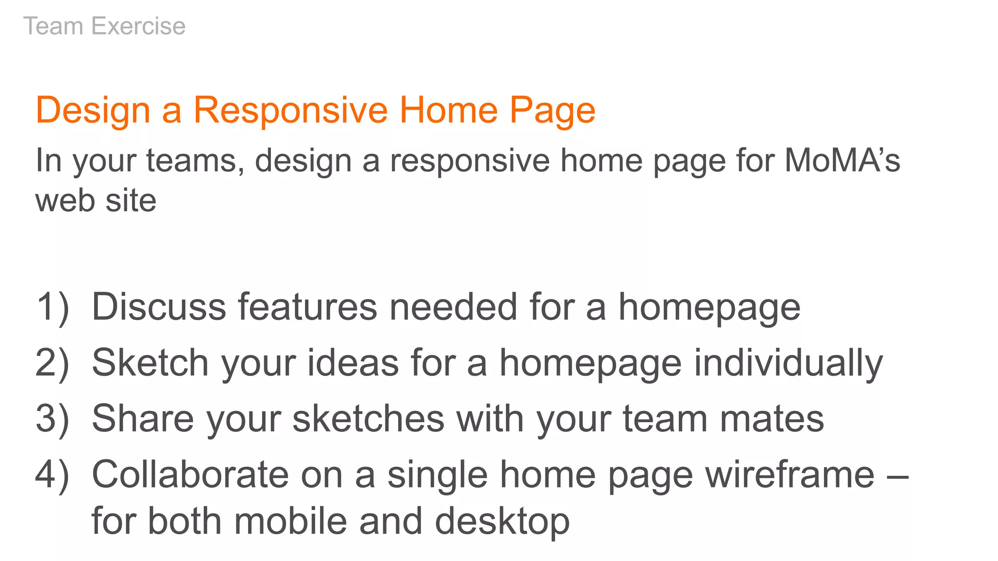 Design a Responsive Home Page
In your teams, design a responsive home page for MoMA’s
web site
1) Discuss features needed for a homepage
2) Sketch your ideas for a homepage individually
3) Share your sketches with your team mates
4) Collaborate on a single home page wireframe –
for both mobile and desktop
Team Exercise
 