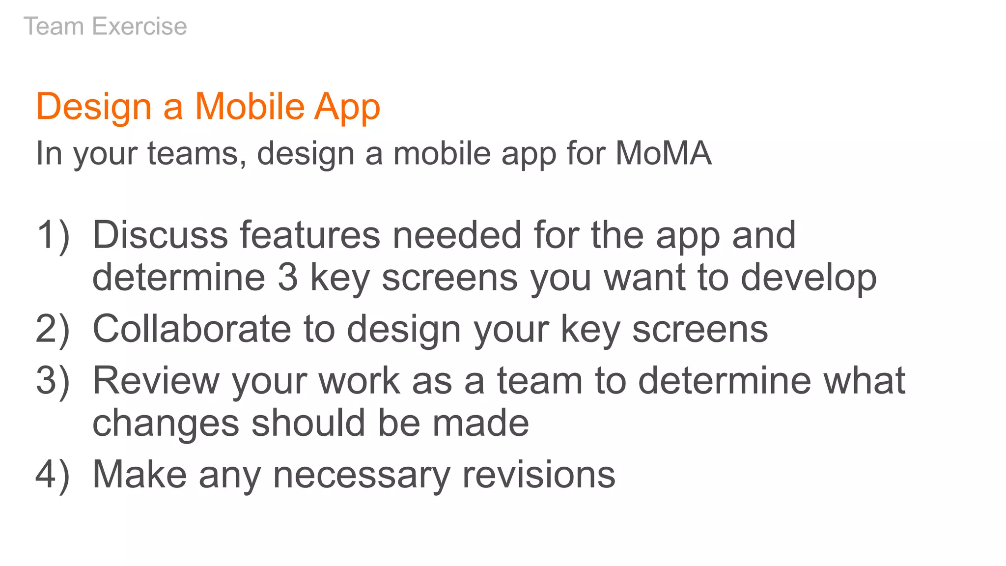 Design a Mobile App
In your teams, design a mobile app for MoMA
1) Discuss features needed for the app and
determine 3 key screens you want to develop
2) Collaborate to design your key screens
3) Review your work as a team to determine what
changes should be made
4) Make any necessary revisions
Team Exercise
 
