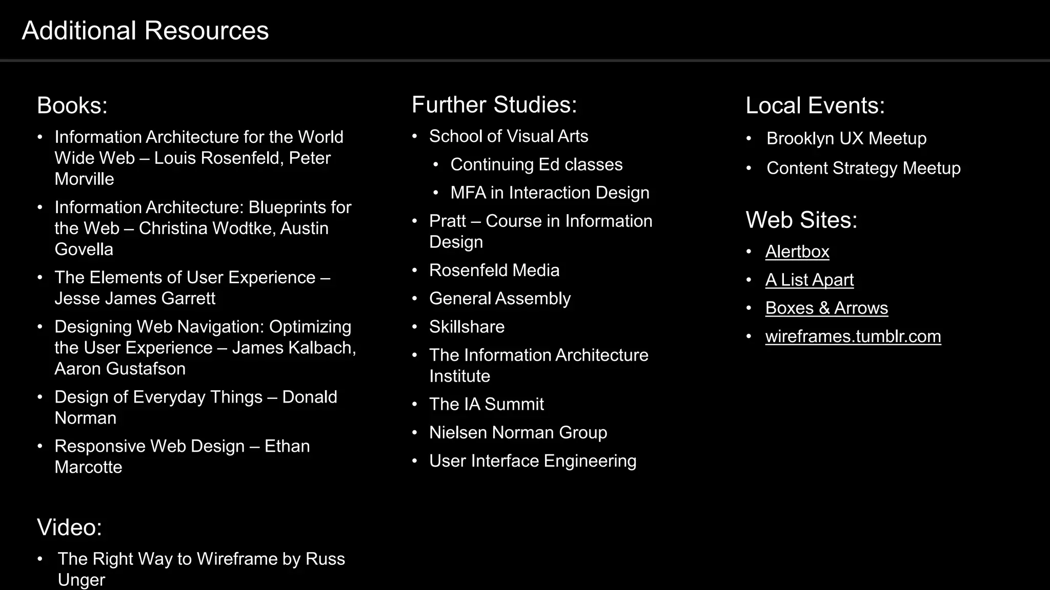 Books:
• Information Architecture for the World
Wide Web – Louis Rosenfeld, Peter
Morville
• Information Architecture: Blueprints for
the Web – Christina Wodtke, Austin
Govella
• The Elements of User Experience –
Jesse James Garrett
• Designing Web Navigation: Optimizing
the User Experience – James Kalbach,
Aaron Gustafson
• Design of Everyday Things – Donald
Norman
• Responsive Web Design – Ethan
Marcotte
Video:
• The Right Way to Wireframe by Russ
Unger
Further Studies:
• School of Visual Arts
• Continuing Ed classes
• MFA in Interaction Design
• Pratt – Course in Information
Design
• Rosenfeld Media
• General Assembly
• Skillshare
• The Information Architecture
Institute
• The IA Summit
• Nielsen Norman Group
• User Interface Engineering
Additional Resources
Local Events:
• Brooklyn UX Meetup
• Content Strategy Meetup
Web Sites:
• Alertbox
• A List Apart
• Boxes & Arrows
• wireframes.tumblr.com
 