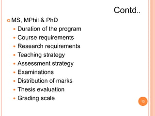  MS, MPhil & PhD
 Duration of the program
 Course requirements
 Research requirements
 Teaching strategy
 Assessment strategy
 Examinations
 Distribution of marks
 Thesis evaluation
 Grading scale 13
Contd..
 