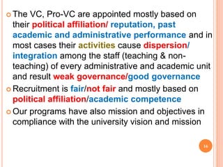  The VC, Pro-VC are appointed mostly based on
their political affiliation/ reputation, past
academic and administrative performance and in
most cases their activities cause dispersion/
integration among the staff (teaching & non-
teaching) of every administrative and academic unit
and result weak governance/good governance
 Recruitment is fair/not fair and mostly based on
political affiliation/academic competence
 Our programs have also mission and objectives in
compliance with the university vision and mission
16
 