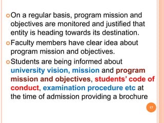 On a regular basis, program mission and
objectives are monitored and justified that
entity is heading towards its destination.
Faculty members have clear idea about
program mission and objectives.
Students are being informed about
university vision, mission and program
mission and objectives, students’ code of
conduct, examination procedure etc at
the time of admission providing a brochure
17
 